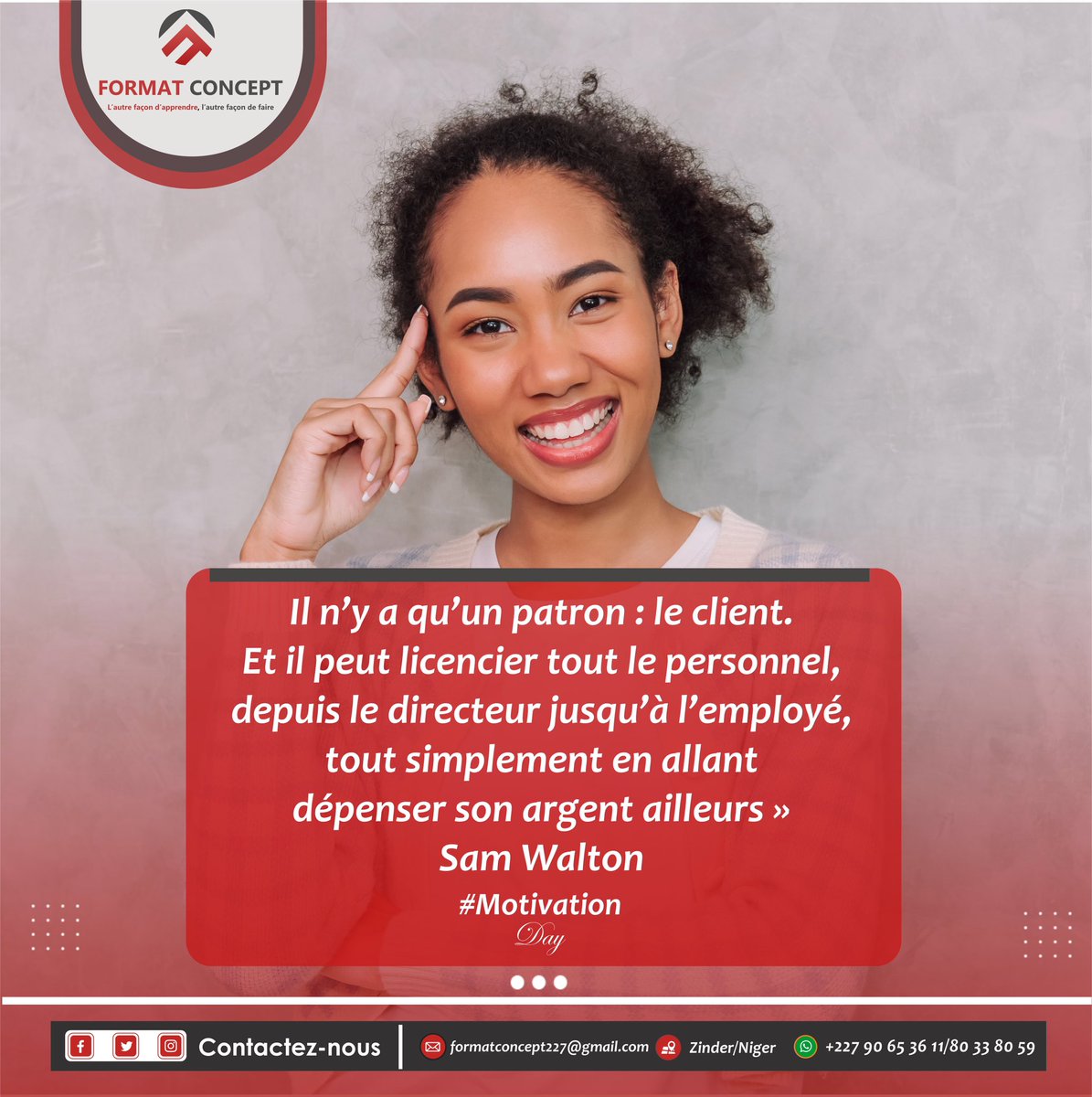 « Il n’y a qu’un patron : le client. Et il peut licencier tout le personnel, depuis le directeur jusqu’à l’employé, tout simplement en allant dépenser son argent ailleurs » 
Sam Walton
C'est pourquoi nous oeuvrons chaque jour donner du sourire à nos clients.
Format Concept