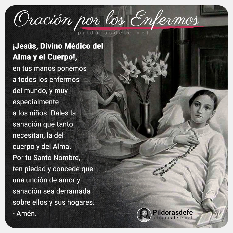 ORACIÓN POR LOS ENFERMOS: Jesús, Divino Médico del alma, en tus manos ponemos a todos los enfermos del mundo. Dales la sanación que tanto necesitan, la del cuerpo y del Alma, sobre todo a los que son niños. Derrama tu unción de amor y sanación sobre ellos y sus familiares. Amén.