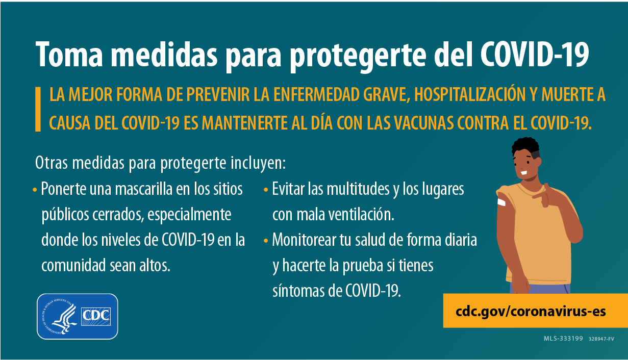 Ilustración con el título “Toma medidas para protegerte del COVID-19”, y un hombre sonriendo y apuntando a su curita después de vacunarse. El mensaje es el siguiente: 

La mejor forma de prevenir la enfermedad grave, hospitalización y muerte a causa del COVID-19 es mantenerte al día con tus vacunas contra el COVID-19. 

Otras medidas para protegerte incluyen: 

- Ponerte una mascarilla en los sitios públicos cerrados, especialmente donde los niveles de COVID-19 en la comunidad sean altos.

- Evitar las multitudes y los lugares con mala ventilación.

- Monitorear tu salud de forma diaria y hacerte la prueba si tienes síntomas de COVID-19.

La imagen tiene los logotipos de los CDC y el HHS.
