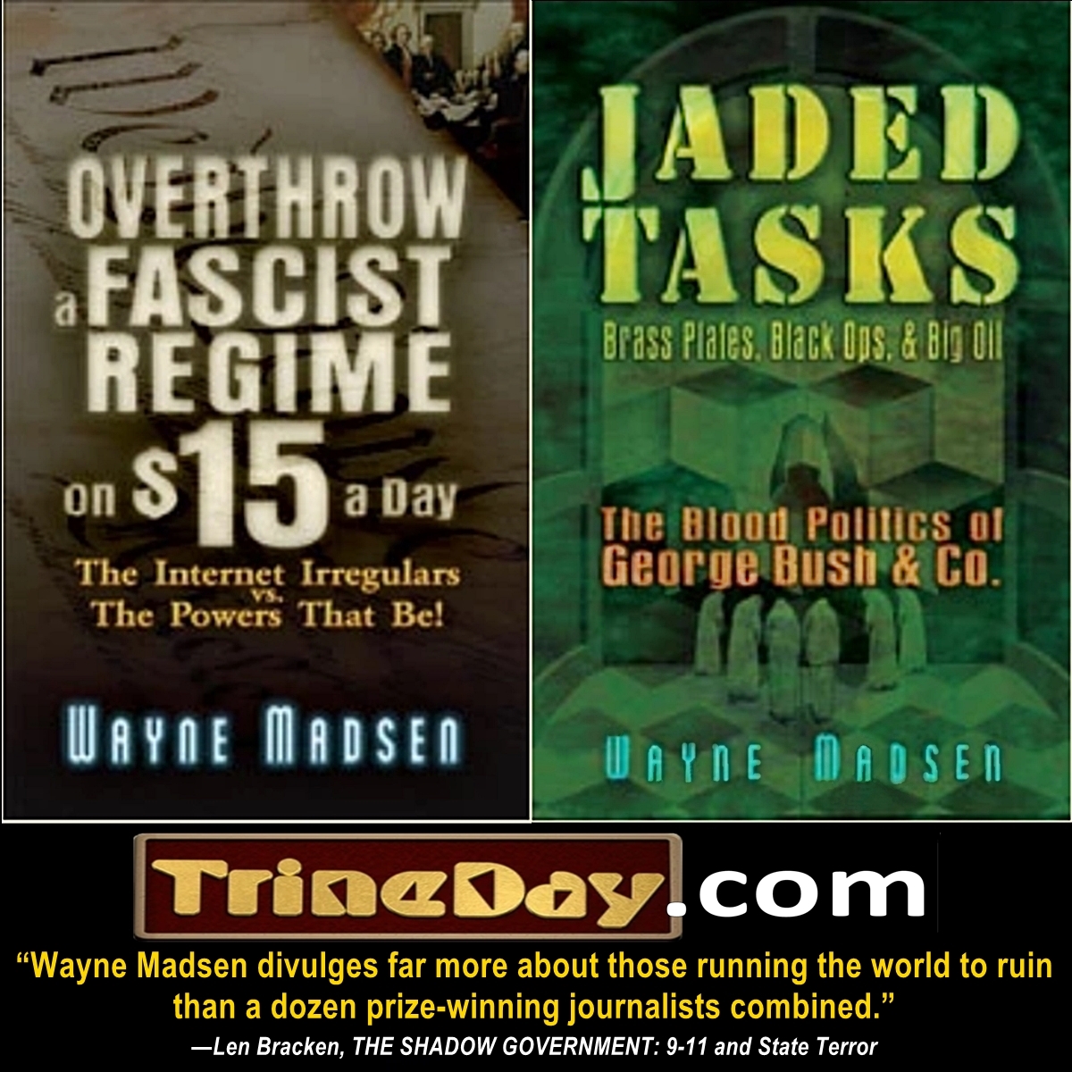 Wayne Madsen’s TrineDay books are available at TrineDaydotcom and the usual sellers.

"OVERTHROW A FASCIST REGIME ON $15 a Day: The Internet Irregulars vs. The Powers That Be"

"JADED TASKS: Brass Plates, Black Ops, and Big Oil: The Blood Politics of George Bush &amp; Company"