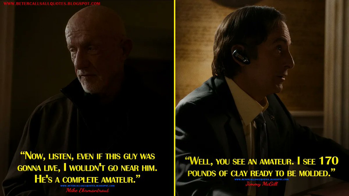 Mike Ehrmantraut: Now, listen, even if this guy was gonna live, I wouldn't go near him. He's a complete amateur.
Jimmy McGill: Well, you see an amateur. I see 170 pounds of clay ready to be molded.
bettercallsaulquotes.blogspot.com
#BetterCallSaul #BetterCallSaulS6 #BetterCallSaulQuotes