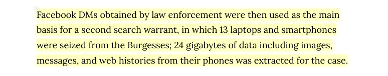 Based on private chats Facebook turned over, the police seized teen daugther and mom's laptops and phones, to prosecute them based on (pre-Roe) abortion laws.

Now, post-Roe, this can happen to women just four weeks past-conception. Police can ask the tech companies for the data.