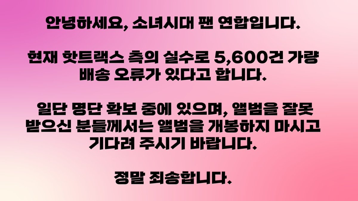 안녕하세요, 소녀시다 팬 연합입니다.

현재 핫트랙스 측의 전산 오류 실수로 인해 5,600건 가량의 택배 배송 오류가 있다고 합니다. 명단 확보 중에 있으며, 구매 내역과 다른 갯수의 택배를 받으신 분들은 일단 앨범 개봉하지 마시고 기다려 주시길 바랍니다.

정말 죄송합니다.