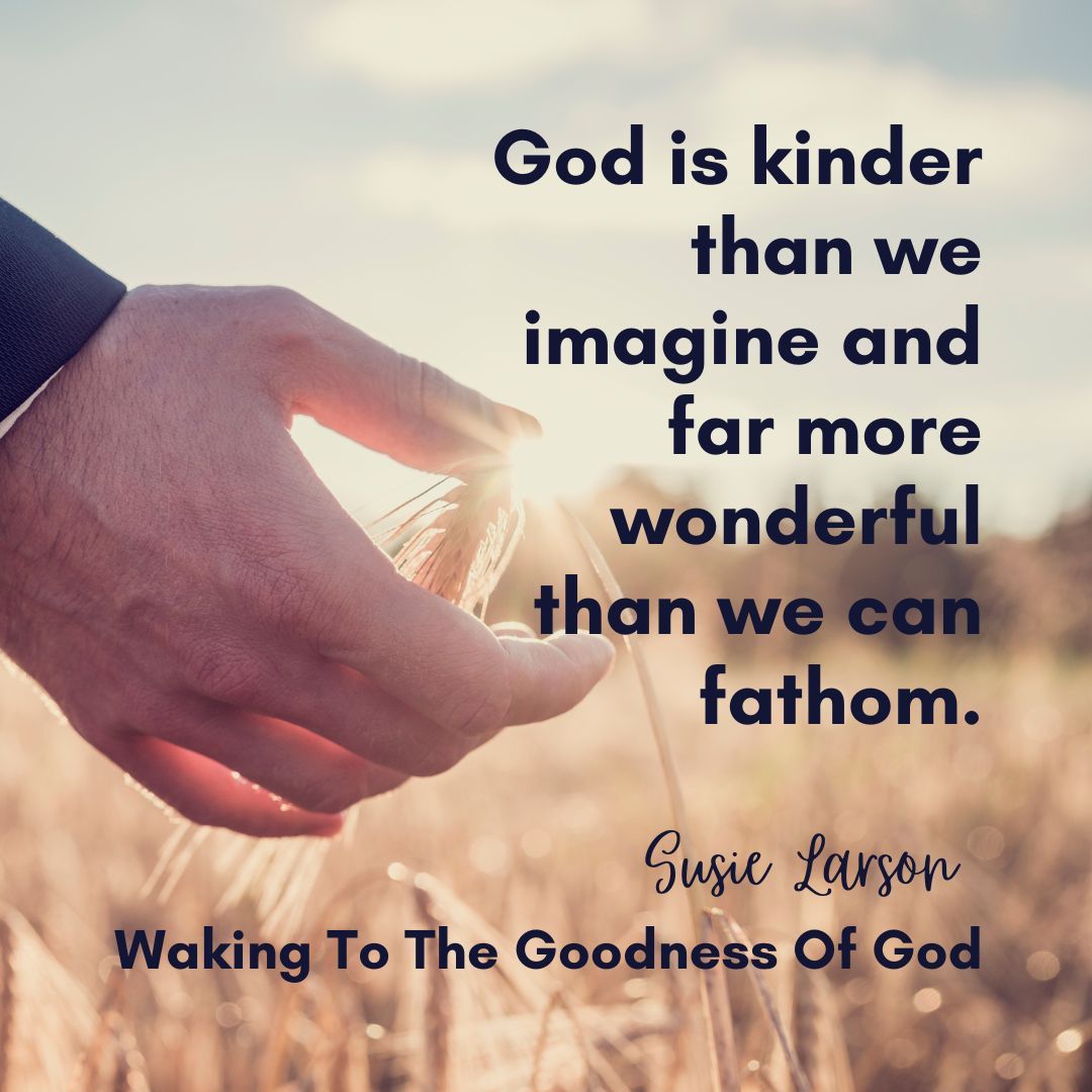 God is kinder than we imagine and far more wonderful than we can fathom. He sings over us. He loves us. And He plans good, good things for us. The Enemy steals, but the Father restores. The Enemy traumatizes, but the Father heals. 
#SusieLarsonQuotes #WakingUpToTheGoodnessOfGod