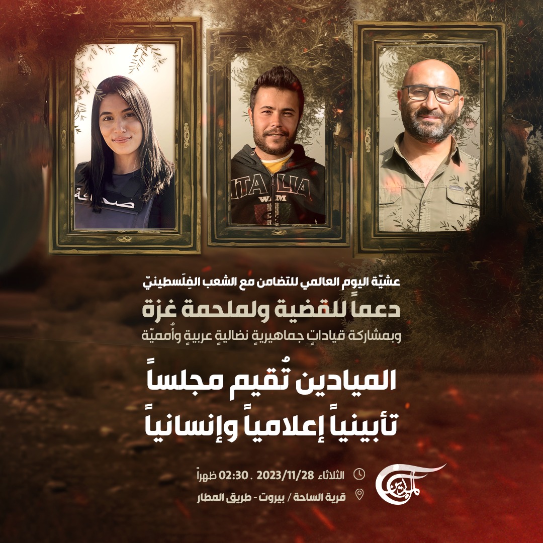 AlMayadeenNews's tweet photo. عشيّة اليوم العالمي للتضامن مع الشعب الفلسطينيّ، دعماً للقضية ولملحمة #غزة، وبمشاركة قيادات جماهيرية نضالية عربية وأُمميّة، الميادين تُقيم مجلساً تأبينياً إعلامياً وإنسانياً، غداً، الثلاثاء 28/11/2023، وذلك في قرية الساحة ببيروت، طريق المطار، الساعة الثانية والنصف من بعد الظهر.

#الميادين 
#فلسطين 
#فرح_عمر 
#ربيع_معماري
#حسين_عقيل
