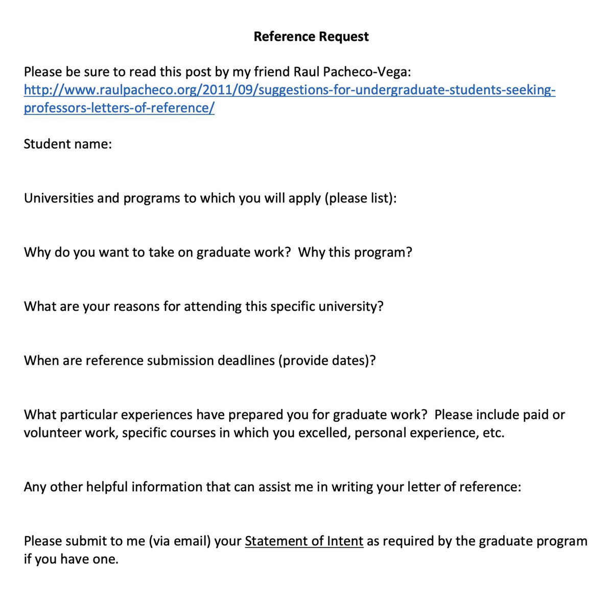 When I got overwhelmed with requests for letters of reference for graduate studies, I created a form that I ask students to complete so that I can write a great letter. Here's mine -- adapt and use as you like!