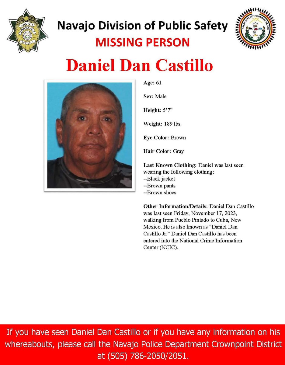 MISSING PERSON-CROWNPOINT DISTRICT
Daniel Dan Castillo, 61, male, 189 lbs. 
5'7'' Eye: Brown. Hair: Gray. 
Other Info: Last seen Friday, Nov. 17, 2023, walking from Pueblo Pintado to Cuba, NM. He is also known as “Daniel Dan Castillo Jr.”