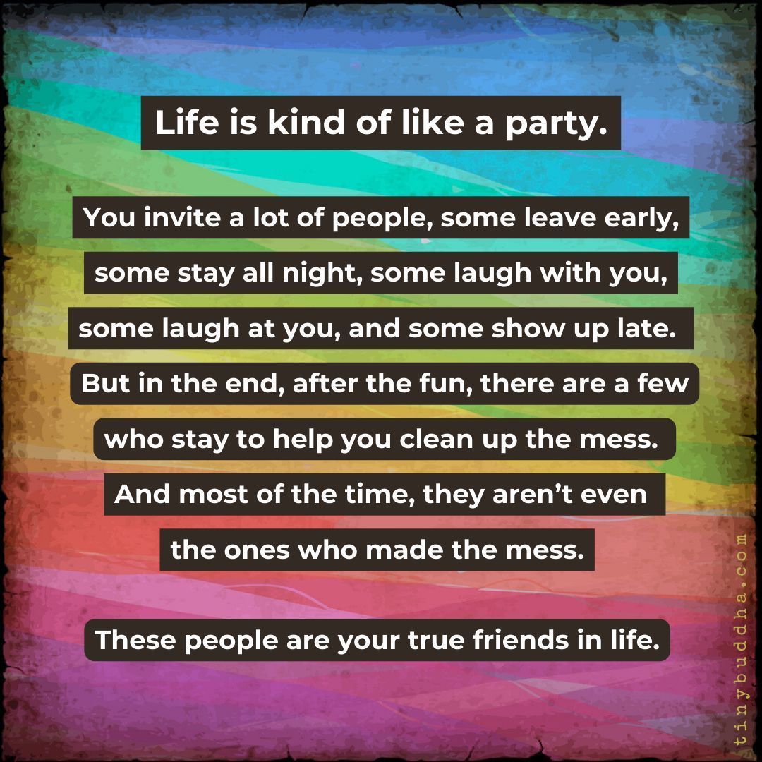 "Life is kind of like a party. You invite a lot of people, some leave early, some stay all night, some laugh with you, some laugh at you, and some show up really late. But in the end, after the fun, there are a few who stay to help you clean up the mess...."
