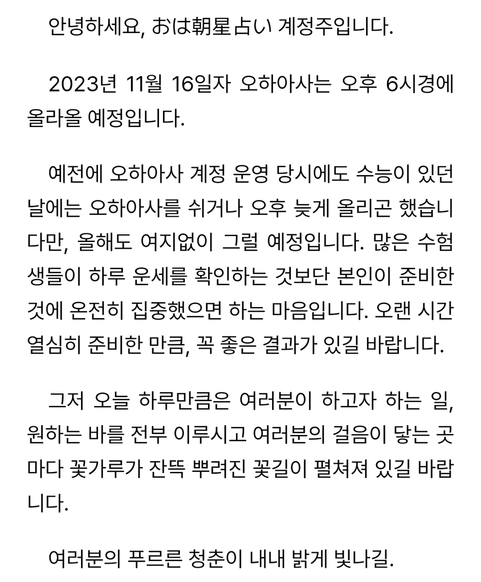 안녕하세요, おは朝星占い 계정주입니다.

2023년 11월 16일 오하아사는 오후 6시에 올라올 예정입니다. 오늘 하루만큼은 운세에 연연해하지 마시고 그간 준비했던 것을 후회가 남지 않도록 전부 쏟아낼 수 있길 바랍니다.

2023 수능을 치르는 모든 수험생 여러분을 응원합니다.