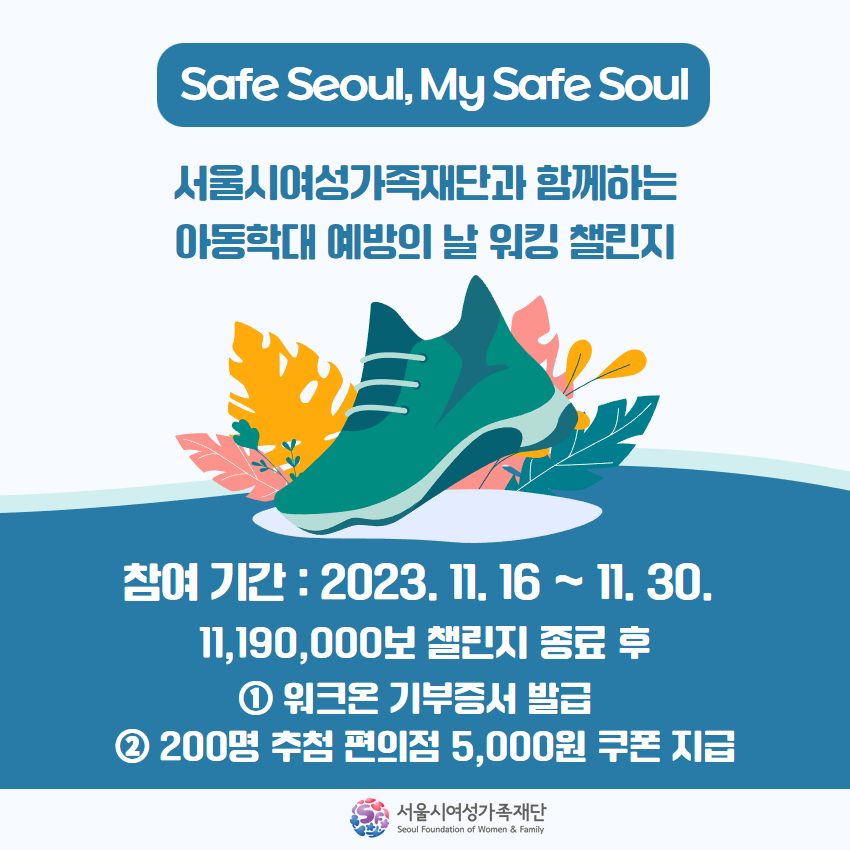 Safe Seoul, My Safe Soul!!

아동학대 예방의 날 워킹 챌린지👟👞🥾🥿

기간 : 2023.11.16~11.30.
방법 : 워크온 앱 다운로드-> '아동학대 예방의 날 워킹 챌린지' 참여
혜택 : 기부 증서 발급, 200명 추첨 후 편의점 5,000원 쿠폰 지급

#서울시여성가족재단 #아동학대예방의날 #워킹챌린지