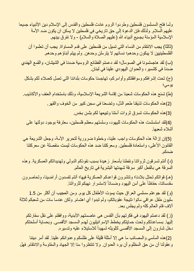 ahmedatwan66's tweet photo. رسالة أسامة بن لادن إلى الشعب الأمريكي تتصدر التريند حاليا في الولايات المتحدة الأمريكية والترند العالمي.
نشرت الرسالة في نوفمبر 2002 في موقع الجارديان (الأوبزيرفر سابقا) وقام الموقع بحذفها في 15 نوفمبر 2023 ، فأصبحت هذه الرسالة الأعلى بحثا في منصات التواصل الاجتماعي في أمريكا حاليا والأعلى مشاهدة.

رسالة أسامة بن لادن الى أمريكا:
بسم الله الرحمن الرحيم"أُذِنَ لِلَّذِينَ يُقَاتَلُونَ بِأَنَّهُمْ ظُلِمُوا وَإِنَّ اللَّهَ عَلَى نَصْرِهِمْ لَقَدِيرٌ" "الذين آمنوا يقاتلون في سبيل الله والذين كفروا يقاتلون في سبيل الطاغوت فقاتلوا أولياء الشيطان إن كيد الشيطان كان ضعيفا" 
قد نشر بعض الكتاب الأمريكيين مقالات تحت عنوان "على أي أساس نقاتل؟" وقد أثارت هذه المقالات عدداً من الردود، بعضها التزم بالحق واستند إلى الشريعة الإسلامية، والبعض الآخر لم يلتزم بذلك. وأردنا هنا بيان الحق - بياناً وتحذيراً - رجاءً واحتساباً من الله تعالى، وطلباً للتوفيق منه والتأييد. ونحن إذ نستعين بالله، فإننا نبني جوابنا على سؤالين موجهين إلى الأمريكان:
 س1) لماذا نقاتلكم ونعارضكم؟
 س2) إلى ماذا ندعوكم وماذا نريد منكم؟
 أما السؤال الأول: لماذا نقاتلكم ونعارضكم؟ الجواب بسيط جدا:
(1) لأنكم هاجمتمونا ومازلتم تهاجموننا.
أ) هاجمتمونا في فلسطين: (ط) فلسطين، الغارقة تحت الاحتلال العسكري منذ أكثر من 80 عاما. لقد سلم الإنجليز فلسطين، بمساعدتكم ودعمكم، لليهود الذين احتلوها لأكثر من 50 عاماً؛ سنوات مليئة بالقمع والطغيان والجرائم وال��تل والتهجير والدمار والخراب. إن قيام إسرائيل واستمرارها من أعظم الجرائم، وأنتم قادة مجرميها. وبالطبع ليست هناك حاجة لشرح وإثبات درجة الدعم الأمريكي لإسرائيل. إن قيام إسرائيل جريمة يجب ��حوها. وكل من تلوثت يداه بالمساهمة في هذه الجريمة عليه أن يدفع ثمنها، ويدفع ثمنها غالياً.
 (2) إننا نضحك ونبكي عندما نرى أنكم لم تملوا بعد من تكرار أكاذيبكم الملفقة بأن لليهود حق تاريخي في فلسطين، كما وعدتهم في التوراة. وكل من يخالفهم في هذه الحقيقة المزعومة يتهم بمعاداة السامية. وهذه واحدة من أفظع التلفيقات المنتشرة على نطاق واسع في التاريخ. وأهل فلسطين عرب خالصون وساميون أصليون. والمسلمون هم ورثة موسى (عليه السلام) وورثة التوراة الحقيقية التي لم تتغير. يؤمن المسلمون بجميع الأنبياء، بما فيهم إبراهيم وموسى وعيسى ومحمد، عليهم الصلاة والسلام. وإذا كان أتباع موسى قد وعدوا بحق فلسطين في التوراة، فإن المسلمين هم أحق الأمة بذلك. ولما فتح المسلمون فلسطين وطردوا الروم عادت فلسطين والقدس إلى الإسلام دين الأنبياء جميعا عليهم السلام. ولذلك فإن الدعوة إلى حق تاريخي في فلسطين لا يمكن ان يكون ضد الأمة الإسلامية المؤمنة بجميع أنبياء الله (عليهم الصلاة والسلام) - ولا نفرق بينهم.
 (ثالثا) يجب الانتقام من الدماء التي تسيل من فلسطين على قدم المساواة. يجب أن تعلموا أن الفلسطينيين لا يبكون وحدهم؛ نسائهم لا يترملن وحدهن. ولم ييتم أبناؤهم وحدهم.
(ب) لقد هاجمتمونا في الصومال؛ لقد دعمتم الفظائع الروسية ضدنا في الشيشان، والقمع الهندي ضدنا في كشمير، والعدوان اليهودي علينا في لبنان.
(ج) تحت إشرافكم وموافقتكم وأوامركم، تهاجمنا حكومات بلداننا التي تعمل كعملاء لكم بشكل يومي؛
(ط) تمنع هذه الحكومات شعبنا من إقامة الشريعة الإسلامية، وذلك باستخدام العنف والأكاذيب. 
(2) هذه الحكومات تذيقنا طعم الذل، وتضعنا في سجن كبير من الخوف والقهر.
(3) هذه ��لحكومات تسرق ثروات أمتنا وتبيعها لكم بثمن بخس.
 (4) لقد استسلمت هذه الحكومات لليهود، وسلمتهم معظم فلسطين، معترفة بوجود دولتها على أشلاء شعبها.
 (5) إن إزالة هذه الحكومات واجب علينا، وخطوة ضرورية لتحرير الأمة، وجعل الشريعة هي القانون الأعلى، واستعادة فلسطين. ومعرك��نا ضد هذه الحكومات ليست منفصلة عن معركتنا ضدكم.
 (د) أنتم تسرقون ثرواتنا ونفطنا بأسعار زهيدة بسبب نفوذكم الدولي وتهديداتكم العسكرية. وهذه السرقة هي بالفعل أكبر سرقة شهدتها البشرية في تاريخ العالم.
 (هـ) قواتكم تحتل بلادنا؛ وتنشرون قواعدكم العسكرية فيها؛ أنتم تفسدون أراضينا، وتحاصرون مقدساتنا، حفاظاً على أمن اليهود وضماناً لاستمرار نهبكم لثرواتنا.
 (و) لقد جوعتم مسلمي العراق حيث يموت الأطفال كل يوم. ومن العجيب أن أكثر من 1.5 مليون طفل عراقي ماتوا نتيجة عقوباتكم، ولم تبدوا أي اهتمام. ولكن عندما مات من شعبكم ثلاثة آلاف قام العالم كله ولم يجلس بعد.
 (ز) لقد دعمتم اليهود في فكرتهم بأن القدس هي عاصمتهم الأبدية، ووافقتم على نقل سفارتكم إليها. بمساعدتكم وتحت حمايتكم يخطط الإسرائيليون لهدم المسجد الأقصى. وبحماية أسلحتكم دخل شارون إلى المسجد الأقصى لتلويثه تمهيداً للاستيلاء عليه وتدميره.
(2) هذه المآسي والمصائب ما هي إلا أمثلة قليلة على ظلمكم وعدوانكم علينا. لقد أمر ديننا وعقولنا أن من حق المظلوم أن يرد العدوان. ولا تنتظروا منا إلا الجهاد والمقاومة والانتقام. فهل من المعقول بأي حال من الأحوال أن نتوقع بعد أن هاجمتنا أمريكا لأكثر من نصف قرن أن نتركها بعد ذلك لتعيش في أمن وسلام؟!!
 (3) وقد تتنازعون في أن كل ما سبق لا يبرر العدوان على المدنيين، لجرائم لم يرتكبوها وجرائم لم يشاركوا فيها:
 (أ) إن هذه الحجة تتناقض مع تكراركم المستمر بأن أمريكا أرض الحرية وقادتها في هذا العالم. ولذلك فإن الشعب الأمريكي هو الذي يختار حكومته بإرادته الحرة. وهو خيار نابع من موافقتهم على سياساتها. وهكذا اختار الشعب الأمريكي ووافق وأكد دعمه للقمع الإسرائيلي للفلسطينيين، واحتلال أراضيهم واغتصابها، ومواصلة القتل والتعذيب والعقاب والطرد للفلسطينيين. إن الشعب الأمريكي لديه القدرة والاختيار لرفض سياسات حكومته، بل وحتى تغييرها إذا أراد ذلك.
(ب) الشعب الأمريكي هو الذي يدفع الضرائب التي تمول الطائرات التي تقصفنا في أفغانستان، والدبابات التي تضرب وتدمر بيوتنا في فلسطين، والجيوش التي تحتل أراضينا في الخليج العربي، والأساطيل التي تضمن حصار العراق. هذه الدولارات الضريبية تُعطى لإسرائيل لكي تستمر في مهاجمتنا والتغلغل في أراضينا. فالشعب الأمريكي هو الذي يمول الهجمات ضدنا، وهو الذي يشرف على صرف هذه الأموال بالطريقة التي يريدها، من خلال مرشحيه المنتخبين.
(ج) كما أن الجيش الأمريكي جزء من الشعب الأمريكي. إنهم نفس الأشخاص الذين يساعدون اليهود بلا خجل في القتال ضدنا.
(د) الشعب الأمريكي هو الذي يستخدم رجاله ونسائه في القوات الأمريكية التي تهاجمنا.
(هـ) ولهذا السبب لا يمكن أن يكون الشعب الأمريكي بريئا من كل الجرائم التي يرتكبها الأمريكيون واليهود ضدنا.
(و) شرع الله تعالى جواز الانتقام واختياره. وبالتالي، إذا تعرضنا لهجوم، فمن حقنا أن نرد بالهجوم. من دمر قرانا وبلداتنا فمن حقنا أن ندمر قراهم وبلداتهم. من سرق ثرواتنا فمن حقنا أن ندمر اقتصاده. ومن قتل مدنيينا فمن حقنا أن نقتل مواطنيه. ولا تزال الحكومة والصحافة الأمريكية ترفض الإجابة على هذا 
السؤال: لماذا هاجمونا في نيويورك وواشنطن؟
 إذا كان شارون ��جل سلام في نظر بوش فنحن أيضاً رجال سلام!!! أمريكا لا تفهم لغة الأخلاق والمبادئ، لذلك نخاطبها باللغة التي تفهمها. 
(س2) أما السؤال الثاني الذي نريد الإجابة عليه: إلى ماذا ندعوكم وماذا نريد منكم؟
(1) أول ما ندعوكم إليه هو الإسلام.
(أ) دين توحيد الله. والبراءة من الشرك به، ورفض ذلك؛ من الحب الكامل له تعالى. والخضوع الكامل لقوانينه؛ ونبذ كل الآراء والأوامر والنظريات والأديان التي تخالف الدين الذي أنزله على نبيه محمد صلى الله عليه وسلم. الإسلام دين الأنبياء جميعاً، لا فرق بينهم، عليهم السلام أجمعين. وإلى هذا الدين ندعوكم؛ خاتم جميع الأديان السابقة. وهو دين توحيد الله، والإخلاص، وحسن الأخلاق، والصلاح، والرحمة، والشرف، والطهارة، والتقوى. وهو دين الإحسان إلى الآخرين، وإقامة العدل بينهم، ومنحهم حقوقهم، والدفاع عن المظلومين والمضطهدين. وهو دين الأمر بالمعروف والنهي عن المنكر باليد واللسان والقلب. وهو دين الجهاد في سبيل الله لتكون كلمة الله ودينه هي العليا. وهو دين الوحدة والاتفاق على طاعة الله، والمساواة التامة بين جميع الناس، ��ون تمييز في اللون أو الجنس أو اللغة.
 (ب) وهو الدين الذي سيبقى كتابه -القرآن- محفوظا دون تغيير، بعد أن تغيرت الكتب والرسالات الإلهية الأخرى. القرآن هو المعجزة إلى يوم القيامة. وقد تحدى الله أحدا أن يأتي بكتاب مثل القرآن أو حتى بعشر آيات مثله. 

(2) الأمر الثاني الذي ندعوكم إليه هو أن تكفوا عن ظلمكم وكذبكم وفسقكم الذي انتشر بينكم.
 (أ) ندعوكم إلى أن تكونوا أهل أخلاق ومبادئ وشرف وطهارة. نبذ الفجور واللواط والمسكرات والقمار والمتاجرة بالربا. ندعوكم إلى كل هذا حتى تتحرروا مما وقعتم فيه؛ لكي تتحرروا من الأكاذيب الخادعة بأنكم أمة عظيمة، وأن زعماءكم يخفوا عنكم الحالة ال��نيئة التي وصلتم إليها. 
(ب) ومن المحزن أن أقول لكم إنكم أسوأ حضارة شهدها تاريخ البشرية:
(1) أنتم الأمة التي بدلاً من أن تحكموا بشريعة الله في دستورها وقوانينها، تختارون أن تخترعوا قوانينكم كما شئتم ورغبتم. إنكم تفصلون الدين عن سياساتكم، مما يخالف الطبيعة النقية التي تؤكد السلط�� المطلقة للرب خالقكم. إنكم تهربون من السؤال المحرج الذي يطرح عليكم: كيف يمكن لله تعالى أن يخلق خلقه، ويسلطهم على جميع المخلوقات والأرض، ويمنحهم جميع مستلزمات الحياة، ثم يحرمهم من أهمها؟ في حاجة إلى: معرفة القوانين التي تحكم حياتهم؟
(2) أنتم الأمة التي تحل الربا الذي حرّمته الأديان كلها. ومع ذلك فإنكم تبنيون اقتصادكم واستثماراتكم على الربا. ونتيجة لذلك، وبجميع أشكاله وأشكاله المختلفة، سيطر اليهود على اقتصادكم، ومن خلاله سيطروا بعد ذلك على وسائل الإعلام الخاصة بكم، ويسيطرون الآن على جميع جوانب حياتكم ويجعلونكم عبيداً لهم وتحققون أهدافهم. على نفقتكم الخاصة؛ ��الضبط ما حذرك منه بنجامين فرانكلين.
(3) أنتم أمة تسمح بإنتاج المسكرات وتجارتها واستعمالها. تسمحون بالمخدرات، ولا تمنعون إلا تجارتها، مع أن بلدكم هو أكبر مستهلك لها.
(4) أنتم أمة تبيح الفواحش وتعتبرونها من أركان الحرية الشخصية. وواصلتم الهبوط في هذه الهاوية من مستوى إلى مستوى حتى انتشر بينكم ز��ا المحارم الذي لا يعترض عليه شرفكم ولا قوانينكم. من يستطيع أن ينسى الأفعال غير الأخلاقية التي ارتكبها رئيسكم كلينتون في المكتب البيضاوي الرسمي؟ وبعد ذلك لم تحاسبوه حتى، غير أنه "أخطأ"، وبعدها مر كل شيء بلا عقاب. هل هناك حدث أسوأ يدخل به اسمكم التاريخ وتذكره الأمم؟
(5) أنتم أمة تجيز القمار بكافة أشكاله. وتمارسه الشركات ذلك أيضًا، مما يؤدي إلى ثراء المجرمين.
(6) أنتم أمة تستغل المرأة مثل المنتجات الاستهلاكية أو الأدوات الإعلانية التي تدعو العملاء إلى شرائها. تستخدمون النساء لخدمة الركاب والزوار والغرباء لزيادة هوامش ربحكم. ثم تصرخون بأنكم تدعمون تحرير المرأة.
(7) أنتم أمة تمارس تجارة الجنس بكافة أشكالها، بشكل مباشر وغير مباشر. وتقوم على ذلك شركات ومؤسسات عملاقة، تحت مسمى الفن والترفيه والسياحة والحرية، وغيرها من الأسماء الخادعة التي تطلقونها عليها. (8) ولهذا كله وصفتم في التاريخ بأنكم أمة تنشر أمراضاً لم تكن معروفة للإنسان ��ي الماضي. تفضلوا وتفاخروا أمام أمم البشر بأنكم جلبتم لهم الإيدز اختراعا أمريكيا شيطانيا.
(9) لقد دمرتم الطبيعة بنفاياتكم الصناعية وغازاتكم أكثر من أي دولة أخرى في التاريخ. ورغم هذا فإنكم ترفضون التوقيع على اتفاقية كيوتو حتى تتمكنوا من تأمين أرباح شركاتكم وصناعاتكم الجشعة.
(10) قانونكم هو قانون الأثرياء، الذين يسيطرون على أحزابهم السياسية، ويمولون حملاتهم الانتخابية بعطاياهم. وخلفهم يقف اليهود الذين يسيطرون على سياساتكم وإعلامكم واقتصادكم.
(11) ما تميزتم به في تاريخ البشرية، هو أنكم استخدمتم قوتكم لتدمير البشرية أكثر من أي أمة أخرى في التاريخ؛ ليس للدفاع عن ��لمبادئ والقيم، بل للمسارعة إلى تأمين مصالحكم وأرباحكم. أنتم الذين القيتم قنبلة نووية على اليابان، رغم أن اليابان كانت مستعدة للتفاوض على إنهاء الحرب. كم من أعمال القمع والطغيان والظلم قمتم بها أيها الدعاة إلى الحرية؟
(12) ولا ننسى إحدى أهم صفاتكم: ازدواجيتكم في الأخلاق والقيم؛ نفاقكم في الأخلاق والمبادئ. إن كل الأخلاق والمبادئ والقيم عندكم لها ميزا��ان: واحد لكم، وواحد للآخرين.
(أ) إن الحرية والديمقراطية التي تدعون إليها هي لكم وللعرق الأبيض فقط؛ أما بقية العالم فإنكم تفرضون عليهم سياساتكم الوحشية المدمرة وحكوماتكم التي تسميونها "أصدقاء أمريكا". ومع ذلك فإنكم تمنعونهم من إقامة الديمقراطيات. عندما أراد الحزب الإسلامي في الجزائر ممارسة الديمقراطية وفاز في الانتخابات أطلقتم عليهم عملاءكم في الجيش الجزائري وهاجمتهم بالدبابات والبنادق وسجنتهم وتعذيبهم - درس جديد من أمريكا كتاب الديمقراطية'!!
(ب) سياستكم بشأن حظر أسلحة الدمار الشامل وإزالتها بالقوة لضمان السلام العالمي: وهي تنطبق فقط على البلدان التي لا تسمحون لها بحيازة مثل هذه الأسلحة. أما بالنسبة للدول التي توافق عليها، مثل إسرائيل، فيسمح لها بالاحتفاظ بهذه الأسلحة واستخدامها للدفاع عن أمنها. أي شخص آخر تشكون في أنه يقوم بتصنيع هذه الأنواع من الأسلحة أو الاحتفاظ بها، فإنكم تصفونهم بالمجرمين وتتخذون إجراءات عسكرية ضدهم.
(ج) أنتم آخر من يحترم قرارات وسياسات القانون الدولي، ولكنكم تزعمون أنكم تريدون معاقبة أي شخص آخر يفعل الشيء نفسه بشكل انتقائي. لقد دأبت إسرائيل منذ أكثر من 50 عاما على رمي قرارات الأمم المتحدة عرض الحائط بدعم كامل من أمريكا.
(د) أما مجرمي الحرب الذين تدينونهم وتشكلون لهم محاكم جنائية فإنكم تطالبون بلا خجل بمنحهم الحصانة!! لكن التاريخ لن ينسى جرائم الحرب التي ارتكبتموها في حق المسلمين وسائر العالم؛ أولئك الذين قتلتموهم في اليابان وأفغانستان والصومال ولبنان والعراق سيبقون عارًا لن تتمكنوا من الفرار منه أبدًا. ويكفي أن أذكركم بجرائم الحرب الأخيرة التي ارتكبتموها في أفغانستان، حيث دمرت قرى مدنية بريئة مكتظة بالسكان، وألقيت القنابل على المساجد مما أدى إلى انهيار سقف المسجد على رؤوس المسلمين الذين يصلون فيه. أنتم من خرقتم الاتفاق مع المجاهدين عندما خرجوا من قندوز، وقصفتموهم في حصن جانجي، وقتلتم أكثر من 1000 من الأسرى اختناقاً وعطشاً. الله وحده يعلم عدد الأشخاص الذين ماتوا تحت التعذيب على أيديكم وعلى أيدي عملائكم. طائراتكم ستبقى في السماء الأفغانية، تبحث عن أي شخص مشبوه عن بعد.
(هـ) لقد ادعيتم أنكم من طلائع حقوق الإنسان، وتصدر وزارة خارجيتكم تقارير سنوية تحتوي على إحصائيات الدول التي تنتهك أياً من حقوق الإنسان. لكن كل هذه الأمور تلاشت عندما ضربكم المجاهدون، ثم اتبعتم أساليب نفس الحكومات الموثقة التي كنتم تلعنونها. في أمريكا أسرتم الآلاف من المسلمين والعرب، واحتجزتموهم بلا سبب، أو محاكمتهم، أو حتى الكشف عن أسمائهم. لقد أصدرتم قوانين أحدث وأكثر صرامة. إن ما يحدث في غواتانامو يشكل إحراجاً تاريخياً لأميركا وقيمها، ويصرخ في وجوهكم أيها المنافقون: ما قيمة توقيعكم على أي اتفاق أو معاهدة؟
(3) وما ندعوكم إليه ثالثاً هو أن تتخذ��ا موقفاً صادقاً مع أنفسكم - وأشك في أنكم ستفعلون ذلك - لتكتشفوا أنكم أمة بلا مبادئ ولا أخلاق، وأن القيم والمبادئ عندكم شيء تؤمنون به. مجرد الطلب من الآخرين، وليس ما يجب عليك أنت نفسك الالتزام به. 
(4) كما ننصحكم بالتوقف عن دعم إسرائيل، وإنهاء دعمكم للهنود في كشمير والروس ضد ال��يشان، وكذلك التوقف عن دعم حكومة مانيلا ضد المسلمين في جنوب الفلبين.
(5) كما ننصحكم بحزم أمتعتكم والخروج من أراضينا. إنا نريد الخير لكم وهدايتكم وصلاحكم، فلا تجبرونا على أن نعيدكم شحنا في التوابيت.
(6) سادسا: ندعوكم إلى الكف عن دعمكم للزعماء الفاسدين في بلادنا. فلا تتدخلوا في سياستنا وطريقة تعليمنا. اتركونا وشأننا، وإلا توقعونا في نيويورك وواشنطن.
(7) كما ندعوكم إلى التعامل معنا والتفاعل معنا على أساس المصالح والمنافع المتبادلة، وليس سياسات الازدواج والسرقة والاحتلال، وعدم الاستمرار في سياستكم في دعم اليهود لأن ذلك سيؤدي إلى في المزيد من الكوارث لكم. فإذا عجزتم عن الاستجابة لكل هذه الشروط فاستعدوا لقتال الأمة الإسلامية. أمة التوحيد، التي تتوكل على الله ولا تخاف إلا منه. الأمة التي يخاطبها قرآنها: "أتخشونهم فالله أحق أن تخشوه إن كنتم مؤمنين، قاتلوهم يعذبهم الله بأيديكم ويخزهم وينصركم عليهم ويشف صدور قوم مؤمنين ، ويذهب غيظ قلوبهم والله يتوب على من يشاء والله عليم حكيم" أمة العزة ��الاحترام: "فلا تهنوا ولا تحزنوا وأنتم الأعلون إن كنتم مؤمنين" أمة الاستشهاد؛ الأمة التي تريد الموت أكثر من رغبتكم في الحياة: "ولا تحسبن الذين قتلوا في سبيل الله أمواتا بل أحياء عند ربهم يرزقون ، فرحين بما آتاهم الله من فضله بالذين لم يلحقوا بهم من خلفهم ألا خوف عليهم ولا هم يحزنون، يستبشرون بنعمة من الله وفضل وأن الله لا يضيع أجر المؤمنين" أمة النصر والنجاح التي وعدها الله: "هو الذي أرسل رسوله بالهدى ودين الحق ليظهره على الدين كله ولو كره المشركون" "كتب الله لأغلبن أنا ورسلي إن الله هو القوي العزيز." الأمة الإسلامية التي استطاعت أن تطرد وتدمر الإمبراطوريات ا��شريرة السابقة أمثالكم؛ الأمة التي ترفض اعتداءاتكم، وترغب في إزالة شروركم، وتستعد لمحاربتكم. وأنتم تعلمون جيداً أن الأمة الإسلامية، من صميم نفسها، تحتقر غطرستكم وغطرستكم. وإذا رفض الأمريكان أن يستمعوا إلى نصيحتنا وما ندعوهم إليه من خير وهدى وصلاح، فاعلموا أنكم ستخسرون هذه الحملة الصليبية التي بدأها بوش، كغيرها من الحروب الصليبية السابقة التي أذلتكم فيها على أيدي المجاهدين، تهربون إلى دياركم في صمت كبير وخزي. وإذا لم يستجب الأميركيون فإن مصيرهم سيكون مصير السوفييت الذين فروا من أفغانستان للتعامل مع هزيمتهم العسكرية، وتفككهم السياسي، وسقوطهم الإيديولوجي، وإفلاسهم الاقتصادي. هذه هي رسالتنا للأميركيين رداً على رسالتهم. فهل علموا الآن لماذا نقاتلهم؟ سننتصر بإذن الله؟