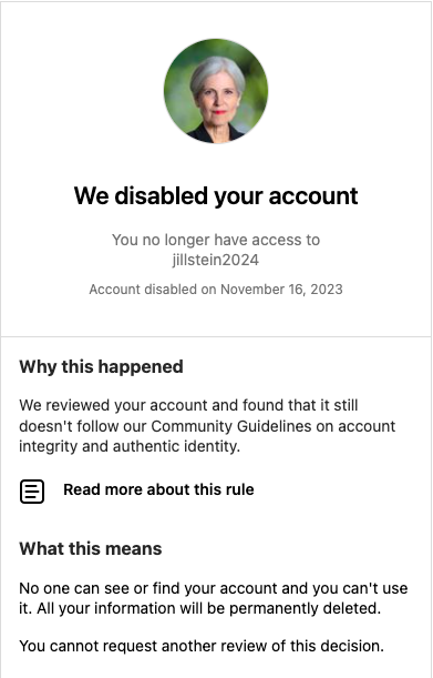 DrJillStein's tweet photo. After refusing to help me regain access to my @instagram account drjillstein, @Meta disabled my new account, claiming it violates rules on "account integrity &amp; authentic identity".

"All your info will be permanently deleted. You cannot request another review."

What's up, @Meta? https://t.co/6xs1tkJAKJ