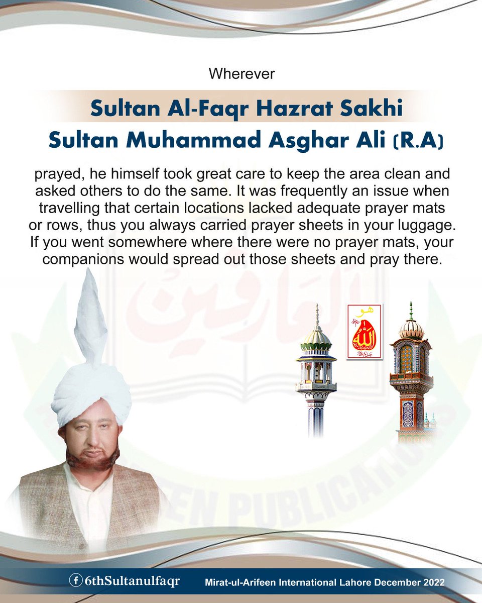 سلطان الفقر حضرت سخی سلطان محمد اصغر علیؒ ، آپؒ جہاں بھی نماز ادا کرتے وہاں پاکیزگی کا بہت خیال رکھتے اور رکھواتے- سفر میں اکثر یہ مسئلہ پیش رہتا کہ بعض مقامات پر نماز ادا کرنے کے لئے مصلّے یا صفیں پوری نہ ہوتیں تو آپ کے رختِ سفر میں مستقل طور پر نماز کی چادریں ہوتی تھیں