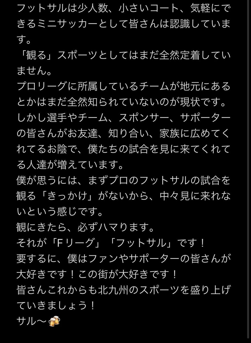長くなりましたが、僕の気持ちを書きました。
これが現状です。
だから、僕たちは1試合1試合その日観にきた方の思い出に残るような試合にしないといけない。

皆さんがこの投稿を広めてくれるでしょう🔥

いつも応援ありがとうございます🔥🐺
#ボルクバレット北九州
#フットサル 
#Fリーグ
#みにきて