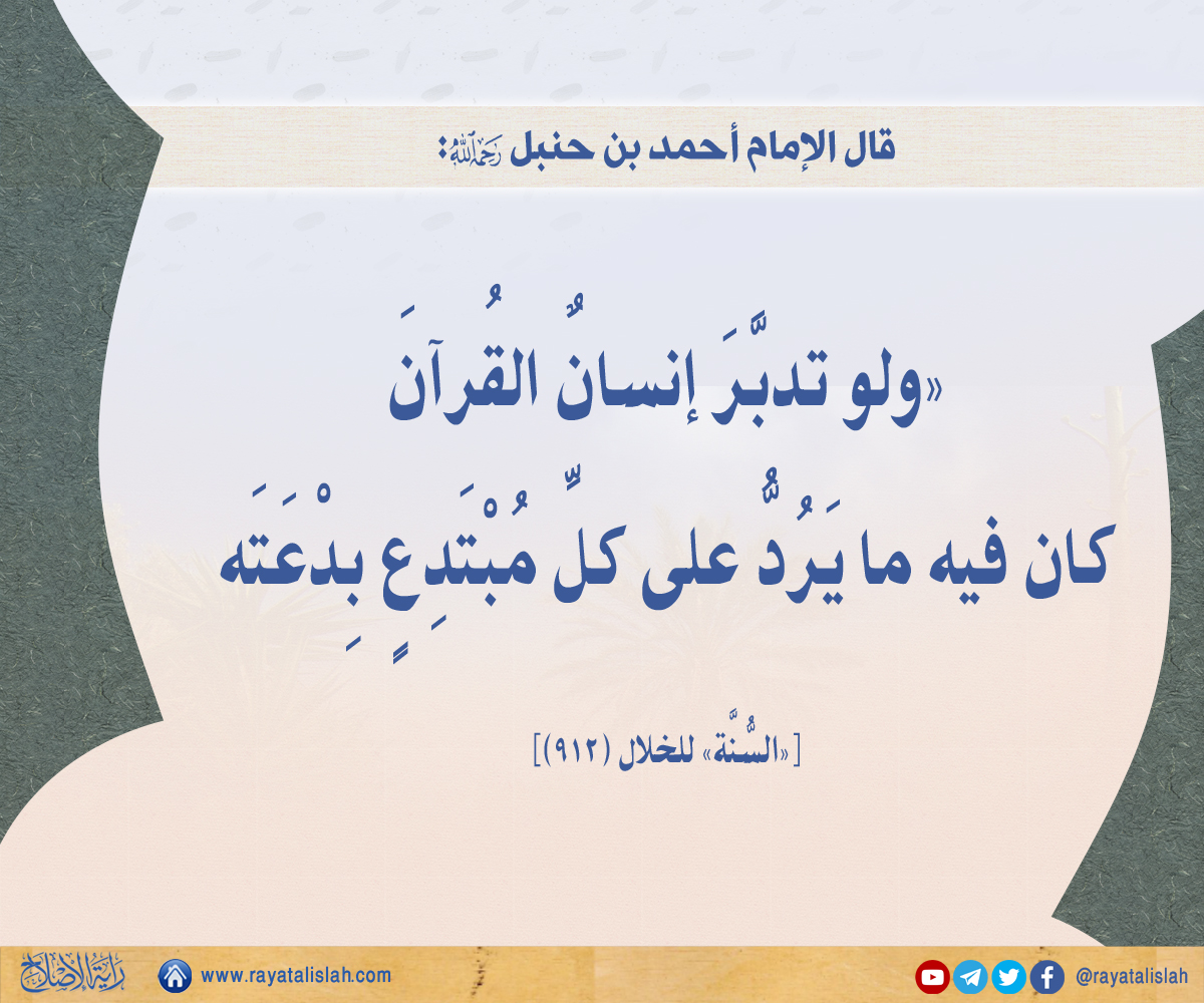 #راية_الإصلاح_فائدة_اليوم
📌 قال الإمام أحمد بن حنبَل رحمه الله:
«ولوْ تدبَّرَ إنسَانٌ القُرآنَ كانَ فيهِ ما يَرُدُّ علَى كُلِّ مُبْتَدِعٍ بِدْعَتَه».
[«السُّنَّة» للخلال (912)]