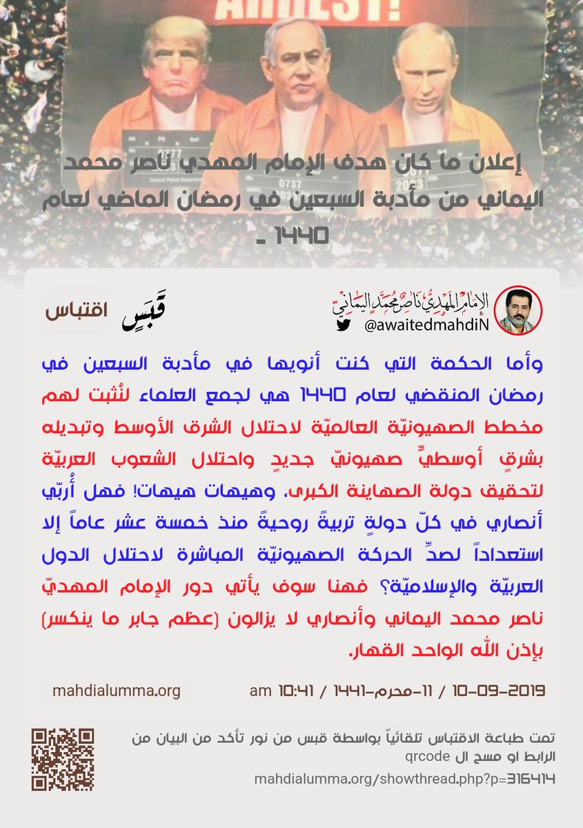 awaitedmahdiN's tweet photo. إعلان ما كان هدف الإمام المهديّ ناصر محمد اليماني من مأدبة السبعين في رمضان الماضي لعام 1440 ..
الإمام المهدي ناصر محمد اليماني
11 - محرم - 1441 هـ
10 - 09 - 2019 مـ
10:41 صباحاً
( بحسب التقويم الرسمي لأمّ القرى )
[ لمتابعة رابط المشاركـة الأصليّة للبيان ]
https://t.co/pOWgG39tUV
ــــــــــــــــــــــــ
البيان من موسوعة البيانات بموقعنا الرسمي بخط واضح ومنسق على الرابط التالي:
https://t.co/8d1P4SJFjq

إعلان ما كان هدف الإمام المهديّ ناصر محمد اليماني من مأدبة السبعين في رمضان الماضي لعام 1440 ..

بسم الله الرحمن الرحيم والصلاة والسلام على خاتم الأنبياء والمرسلين محمد رسول الله وكافة رسل الله من قبله وعلى من تبعهم واقتدى بنهجهم في كلّ زمانٍ ومكانٍ إلى يوم الدين يوم يقوم الناس لربّ العالمين، أما بعد..

يا للعجب يا معشر الأحزاب في العرب وشعوبكم فلكم تشابهت قلوب كثيرٍ منكم فظننتم أنّ هدف الإمام ناصر محمد اليماني من إعلان مأدبة السبعين في رمضان المنقضي لعام 1440؛ فظنّ الحوثيّون وغير الحوثيين من الأحزاب وكثيرٌ من المحللين السياسيين وغير السياسيين من الناس العاديين واتّفق الذكي والغبي منهم على تحليلٍ واحدٍ موحّدٍ أنّ هدف الإمام ناصر محمد اليماني من مأدبة السبعين أنه يريد انقلاباً على الحوثيين داخل صنعاء فينزع سلطة عاصمة اليمن من أيدي الحوثيين!

فمن ثم يرد الإمام ناصر محمد اليماني على كافة السائلين وأقول: اسمحوا لي بأن أقول لكل من فكّر بهذا الفكر أنهم جميعاً أغبياء عن دعوة الإمام المهديّ ناصر محمد اليماني ولم يطّلعوا على كثيرٍ من بيانات الإمام المهديّ ناصر محمد اليماني، فهل تعلمون لو صدق ظنّكم هذا بأني سوف أخسر كافة أنصاري الحقيقيين العقائديين في العالمين الراسخين في علم بيانات الإمام المهديّ ناصر محمد اليماني وسوف يقيمون علي الحجّة فيقولون بلسانٍ واحدٍ: "يا إمامنا ألم تفتِنا في معظم بيانات الدعوة المهديّة أنك لا ولن تقاتل أي حزبٍ على السلطة كونك لا تتخذ الدين وسيلة للوصول إلى أي سلطةٍ من سلطات المسلمين أو الكافرين الذين لم يقاتلونا في الدين؟ فكيف تنقلب على الحوثيين بغض النظر كانوا على الحقّ أم على الباطل! ولكن انقلابك مخالف لدعوتك العالميّة، كونك تدعو إلى تحقيق السلام بين المسلمين وتحقيق السلام العالمي بين شعوب البشر والتعايش السلمي بين المسلم والكافر؛ لا ضرر من مسلمٍ على كافرٍ ولا ضرار من كافرٍ على مسلمٍ، فلا إكراه في الدين، فمن شاء فليؤمن ومن شاء فليكفر، وإنّ علينا بلاغهم وعلى الله حسابهم، وعلى هذا النهج كانت مسيرة دعوتك العالمية بالبيان الحقّ للقرآن لرفع ظلم الإنسان عن أخيه الإنسان وتحقيق السلام العالمي بين شعوب البشر والتعايش السلمي بين المسلم والكافر، فهذا ما تعلمناه من بياناتك طيلة خمسة عشر سنة لحدّ الآن أنك لن تقاتل أحداً من أنظمة الأحزاب إلا من أراد قتالك ومنع دعوتك، وما سمعنا قط أنّ الحوثيين أو من يسمّون أنفسهم بالشرعيين أعلنوا الحرب عليك قتاليّاً وأرادوا سفك دم أنصارك في اليمن، فلماذا فجأة تريد الانقلاب على الحوثيين لتنزع منهم سلطة عاصمة اليمن صنعاء بسفك الدماء؟".

فهذا ما سوف يقولونه كافة أنصاري العقائديين في العالمين، فينقلبون عن اتّباعي لو صدق ظنّكم أن مخطط مأدبة السبعين في رمضان لعام 1440 أريد بها انقلاباً على الحوثيين لنزع السلطة منهم ومن بقية الأحزاب المتشاكسين على السلطة في اليمن، فلو صدق ظنّكم ظنّ الإثم والباطل والزور والبهتان على الإمام المهديّ ناصر محمد اليماني وأعوذ بالله أن يكون صادقاً ظنُّكم فلست غبيّاً حتى أفكر مثقال ذرةٍ بما فكرتم به أنتم وتحليلكم من عند أنفسكم في شأن مأدبة السبعين.

ألا ترون لكم ظلمتم الإمام المهديّ ناصر محمد اليماني يا معشر الأمن القومي والسياسي ولم يثبت مما زعمتم شيئاً؟ ولا أنكر أنكم عاملتموني في التحقيق بالأمن السياسي بكل احترامٍ والله شاهدٌ وأنتم على ذلك من الشاهدين، ولكن خطأكم محاصرتي ورفاقي في جولة الثلاثين بعد خروجنا من سوق الثيران وتفاجأنا بطقومٍ كثيرةٍ جاءت من مختلف الجوانب وأنا واقفٌ أنا ورفاقي في ثلاثة صوالين آمنين، ولكن برغم المفاجأة وكثرة طقومكم وجنودكم الذين حاصروني في جولة الثلاثين فهل وجدتم الإمام ناصر محمد اليماني جباناً سُرعان ما استسلم، أم حقاً قسورة؟ ولم أسلّمكم سلاحي الشخصيّ قاذف القنابل سعته ست قنابل كلّ قنبلةٍ تدّمر طقماً بمن فيه، ولم نطلق النار عليكم كونكم لم تطلقوا النار علينا، فنحن لا نقاتل إلا من قاتلنا. واستمر الوضع متأزِّماً بما يقارب الساعتين، ومن ثم تمّ التفاهم بشرط أن أذهب معكم إلى الأمن السياسي بسلاحي وأقود أحد صواليني واثنين يقودّهن اثنان من رفاقي، والحمد لله على السلامة لي ولكم، ولكن نصيحتي لكم من المقبلات فليس كلّ مرةٍ تسلم الجَرّة فاحسبوها صح إن كنتم حقّاً أنصار الله لا تريدون علواً في الأرض ولا فساداً، والعاقبة للمتقين. وأنصاري عقائديّون كما أنصار الشهيد السيد حسين بدر الدين فهل ترونها انتهت حركته بمقتله أم استمرت مسيرته برغم أن دعوته بادئ الأمر قرآنيّة وبسبب الحرب عليه تحولت إلى ميدانيّة؟ واعلموا أنّ الله مع المتقين، ولا تعتدوا إنّ الله لا يحب المعتدين.

وأما الحكمة التي كنت أنويها في مأدبة السبعين في رمضان المنقضي لعام 1440 هي لجمع العلماء لنُثبت لهم مخطط الصهيونيّة العالميّة لاحتلال الشرق الأوسط وتبديله بشرقٍ أوسطيٍّ صهيونيّ جديدٍ واحتلال الشعوب العربيّة لتحقيق دولة الصهاينة الكبرى، وهيهات هيهات! فهل أُربّي أنصاري في كلّ دولةٍ تربيةً روحيةً منذ خمسة عشر عاماً إلا استعداداً لصدِّ الحركة الصهيونيّة المباشرة لاحتلال الدول العربيّة والإسلاميّة؟ فهنا سوف يأتي دور الإمام المهديّ ناصر محمد اليماني وأنصاري لا يزالون (عظم جابر ما ينكسر) بإذن الله الواحد القهار.

واقترب إعلان الصهاينة لتنفيذ مخططهم بأنفسهم بشكلٍ مباشرٍ من بعد إضعاف العرب بحرب بعضهم بعضاً، وتبيّنت الأمور لحكام العرب على الظاهر أنهم حقاً مستهدفون هم وشعوبهم وأرضهم، فلكم حذرناهم من قبل بسنين. ألا والله الذي لا إله غيره إنّ الإمام ناصر محمد اليماني لا يشكل خطراً على أمن كافة الدول الإسلاميّة العربيّة والأعجميّة؛ بل الدرع المتين والسور الأمين لصدّ الحركة المنتظرة المباشرة من جنود الصهيونيّة العالميّة، إنهم يكيدون كيداً ونكيد لهم كيداً ونعلم من الله ما لا يعلمون. ولا ينبغي لله أن يصطفي له خليفةً جباناً والله المستعان وأفوض أمري إلى الله، إن الله بصيرٌ بالعباد، نعم المولى ونعم النصير.

ولسوف نجعل موقعي هذا بدلاً عن ميدان السبعين، وسبقت فتوانا من قبل فلن يسعنا وعلماء الأمّة سواه..

ونأمر الإدارة بفتح أقسامٍ في واجهة موقعنا لكلّ مفتي كافة الدول الإسلاميّة العربيّة والأعجميّة، فليكن القسم باسم مفتي الدولة واسم الدولة وصورة المفتي، وبالنسبة لكلمات السرّ فيتمّ إرسالها إليهم عبر بريدهم الإلكترونيّ وهم بدورهم يقومون بتغيير كلمات السر لمعرفاتهم.
وبالنسبة للعلماء الصغار فيكفي لهم، ويذرون الحوار بيني وبين مفتي الديار في كل دولة، وبالنسبة للأنصار فنمنع تدخلهم في أقسام الحوارات المخصصة لمفتي كل دولةٍ ويذرونهم للإمام المهديّ ناصر محمد اليماني ولسوف يعلمون أنّ معلمي الله. ومن بعد استكمال إعدادات أقسام مفتي كل دولةٍ إسلاميةٍ عربيةٍ أو أعجميةٍ فسوف يصدر بيانٌ واحدٌ موحدٌ يتمّ تنزيله في قسم مفتي كل دولةٍ إسلاميةٍ عربيّةٍ أو أعجميةٍ، وعلى كل حال يمنع نشر أي بيانٍ حتى يتمّ مراجعته إملائيّاً من قبل المراجعين المكلفين.

وكذلك نأمر الأنصار بالتسامح فيعفون عن بعضهم بعضاً فكلهم محقّون وما فات مات، فتعافوا عن بعضكم بعضاً، واكظموا غيظكم يعفو الله عنكم ويزيدكم بحبه وقربه ويؤلف بين قلوبكم والله يحب المحسنين، وسلامٌ على المرسلين، والحمد لله ربّ العالمين.

خليفة الله وعبده الإمام المهديّ ناصر محمد اليماني ..
________________
