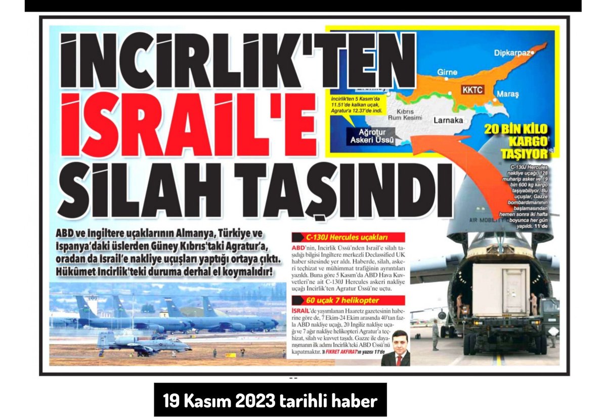 ErkanTrukten's tweet photo. İNCİRLİK'TEN İSRAİL'E SİLAH TAŞINDI!

"ABD, Türkiye’deki İncirlik Üssü’nden İsrail’e silah taşıdı. Bu bilgi, İngiltere merkezli Declassified UK haber sitesinde yer aldı. Haberde, ABD’nin İsrail’e silah, savaş aracı, askeri teçhizat ve mühimmat trafiğinin ayrıtıları yer alıyor. Sitenin haberine göre, ABD’nin İsrail’e silah ulaştırmasında Güney Kıbrıs’taki İngiliz Agratur üssü uluslararası bir merkez haline getirildi. ABD ve İngiltere uçakları Almanya, Türkiye ve İspanya’daki üslerinden Agratur’a, oradan da İsrail’e nakliye uçuşları yapıyor. (Declassified UK, 17 Kasım2023)."