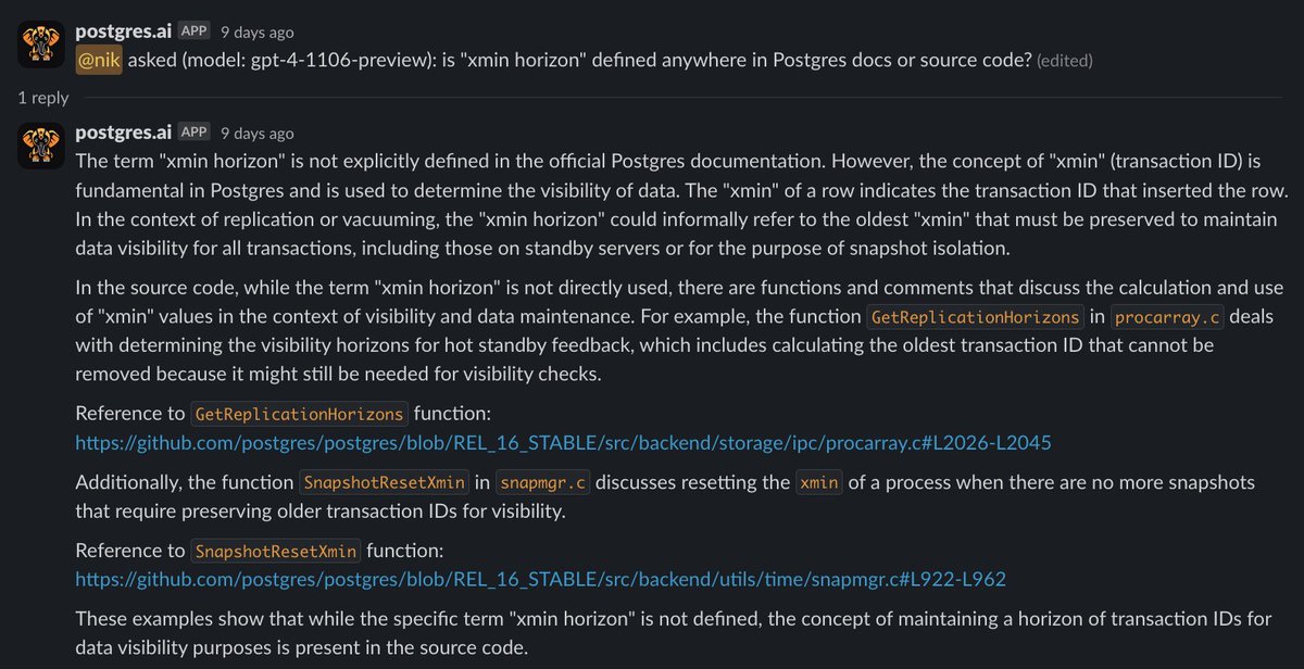 samokhvalov's tweet photo. Interested in having free GPT-4 Turbo for @PostgreSQL topics?

For a couple of months, we have been building our new bot – https://t.co/BHM0AWWGWC bot.

What it is right now:

1) GPT-4 Turbo with all new features (Assistants API).
2) Large Postgres knowledge base (50k documents and counting) – the main documentation (split to pieces, so it gives direct #-links to sections) and articles from reliable sources.
3) Source code included to the knowledge base too – you can literally "talk to Postgres source code". Especially helpful when the docs are not enough.

In next one-two weeks we're adding two important "bridges to reality":
- full-fledged synthetic benchmarks triggered by bot on user's request and then analyzed (with graphs).
- real SQL execution on DBLab clones for all current Postgres versions.

Currently, https://t.co/BHM0AWWGWC bot lives in Slack only, later will be extended to other places.

It's alpha, rapidly changing – but already super impressive, I use it daily for my own work.

I'm planning to keep the basic version of the bot free for all – it means, free GPT-4 Turbo for Postgres topics.

I welcome all my followers to join closed testing, if you have Slack: add our community workspace https://t.co/5dYOIc2bfQ and send me a message there (username: nik). First 10 people I'll add to the testing channel right away, and then will gradually be inviting others.

Especially join if you're skeptical to GPT/LLM craziness, but open to fair testing.

Screenshots – some examples showing what it can do now with Postgres docs and source code.