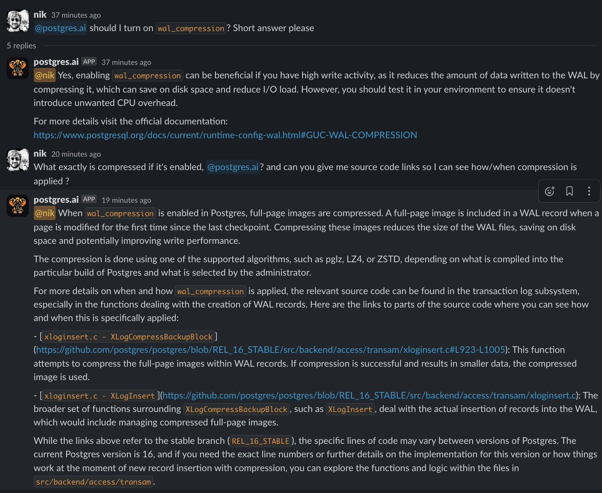 samokhvalov's tweet photo. Interested in having free GPT-4 Turbo for @PostgreSQL topics?

For a couple of months, we have been building our new bot – https://t.co/BHM0AWWGWC bot.

What it is right now:

1) GPT-4 Turbo with all new features (Assistants API).
2) Large Postgres knowledge base (50k documents and counting) – the main documentation (split to pieces, so it gives direct #-links to sections) and articles from reliable sources.
3) Source code included to the knowledge base too – you can literally "talk to Postgres source code". Especially helpful when the docs are not enough.

In next one-two weeks we're adding two important "bridges to reality":
- full-fledged synthetic benchmarks triggered by bot on user's request and then analyzed (with graphs).
- real SQL execution on DBLab clones for all current Postgres versions.

Currently, https://t.co/BHM0AWWGWC bot lives in Slack only, later will be extended to other places.

It's alpha, rapidly changing – but already super impressive, I use it daily for my own work.

I'm planning to keep the basic version of the bot free for all – it means, free GPT-4 Turbo for Postgres topics.

I welcome all my followers to join closed testing, if you have Slack: add our community workspace https://t.co/5dYOIc2bfQ and send me a message there (username: nik). First 10 people I'll add to the testing channel right away, and then will gradually be inviting others.

Especially join if you're skeptical to GPT/LLM craziness, but open to fair testing.

Screenshots – some examples showing what it can do now with Postgres docs and source code.