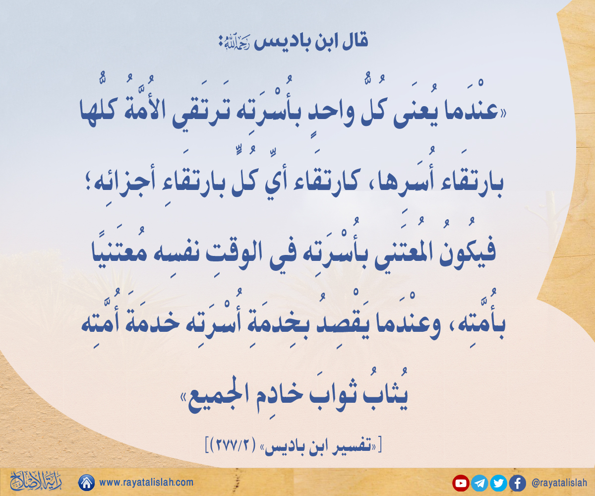 #راية_الإصلاح_فائدة_اليوم
📌قال ابن باديس:
عندما يعنى كلّ واحد بأسرته ترتقي الأمّة كلّها بارتقاء أسرها، كارتقاء أيّ كلّ بارتقاء أجزائه؛ فيكون المعتني بأسرته في الوقت نفسه معتنيا بأُمّته، وعندما يقصد بخدمة أُسرته خدمة أُمَّته يثاب ثواب خادم الجميع.
«تفسير ابن باديس» (2/277)