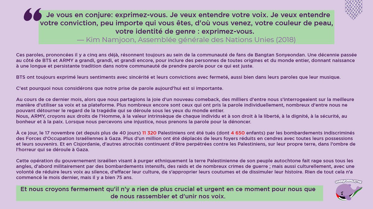 ARMY POUR LA PALESTINE
"Je vous en conjure: exprimez-vous. Je veux entendre votre voix. Je veux entendre votre conviction, peu importe qui vous êtes, d'où vous venez, votre couleur de peau, votre identité de genre : exprimez-vous." - Kim Namjoon, Assemblée générale des Nations Unies (2018)
Ces paroles, prononcées il y a cinq ans déjà, résonnent toujours au sein de la communauté de fans de Bangtan Sonyeondan. Une décennie passée au côté de BTS et ARMY a grandi, grandi, et grandi encore, pour inclure des personnes de toutes origines et du monde entier, donnant naissance à une longue et persistante tradition dans notre communauté de prendre parole pour ce qui est juste.
BTS ont toujours exprimé leurs sentiments avec sincérité et leurs convictions avec fermeté, aussi bien dans leurs paroles que leur musique.
C'est pourquoi nous considérons que notre prise de parole aujourd'hui est si importante.