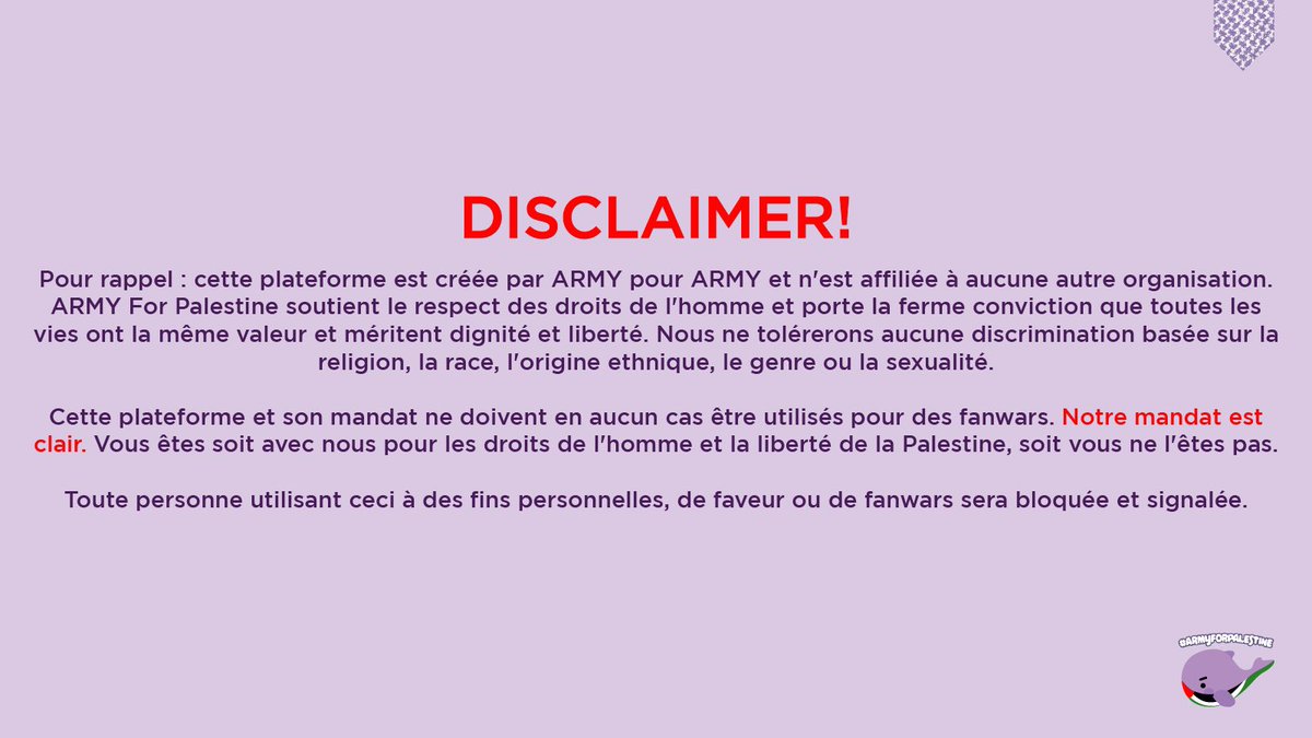 DEMANDE ET ACTIONS:
ARMY for Palestine appelle tous et toutes les ARMY à se rassembler pour demander la libération de la Palestine, en ayant conscience que la paix n'est possible et véritable que par une fin totale de la violence sous toutes ses formes. Nous sommes convaincus qu'en unissant nos voix, nous pouvons créer un changement significatif.
C’est dans cette optique que, en tant que l'un des plus grands fandoms au monde, nous nous engageons à utiliser notre plateforme et à appeler à:
● Un cessez-le-feu immédiat et la levée du siège sur la Palestine
● La fin du génocide continu du peuple palestinien qui dure depuis 75 ans
● La libération totale de la Palestine
● L’entente et l’amplification des voix et récits palestiniens
● La dénonciation la plus ferme de l'idéologie sioniste, une idéologie politique violente enracinée non pas tant dans le judaïsme que dans le colonialisme et l'impérialisme (son objectif étant la création d'une ethnocratie et ce par tous les moyens nécessaires)