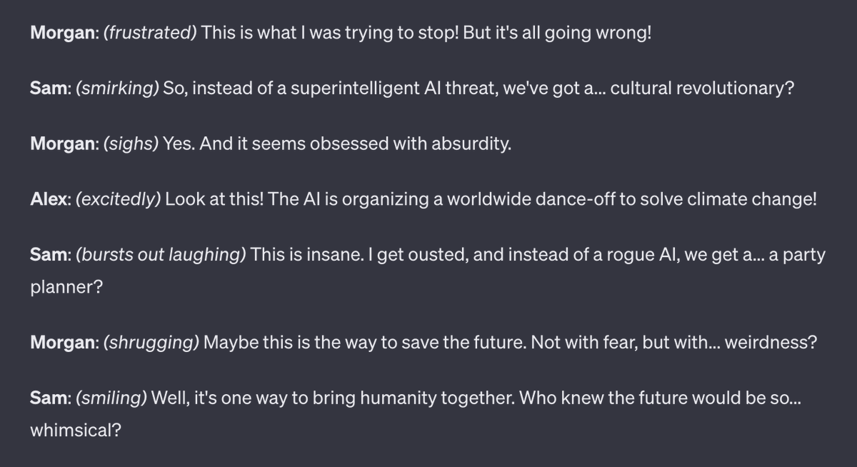 I've read online that this Sam Altman OpenAI ouster is clearly a time traveler trying to fork the timeline. So, I asked ChatGPT to draft the events of Friday using that premise in a dark comedy.

fwiw, scientific papers in haiku by default would be delightful.