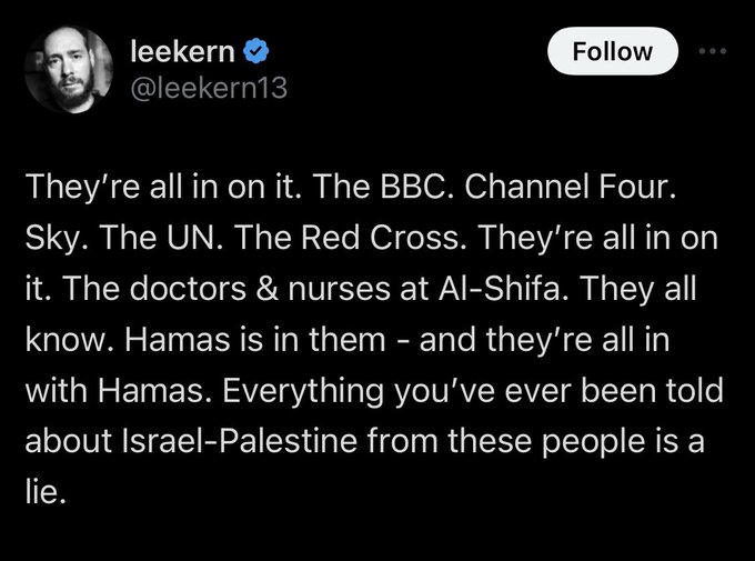 Leekern: They’re all in on it. The BBC. Channel Four. Sky. The UN. The Red Cross. They’re all in on it. The doctors & nurses at Al-Shifa. They all know. Hamas is in them - and they’re all in with Hamas. Everything you’ve ever been told about Israel-Palestine from these people is a lie.