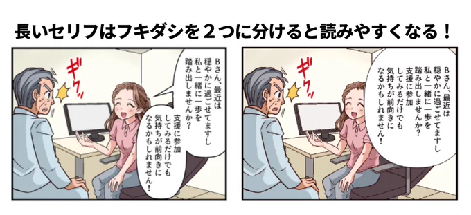 【長いセリフは2つに分ける!】

広告漫画は説明が多いので
セリフも長くなりがちです。

長すぎるのは、セリフのキリが良いところで2つに分けましょう!

基本的にセリフは一つの吹き出しの中に
最大4行程度が限界の長さです。

それ以上の行数になると読みにくく… 