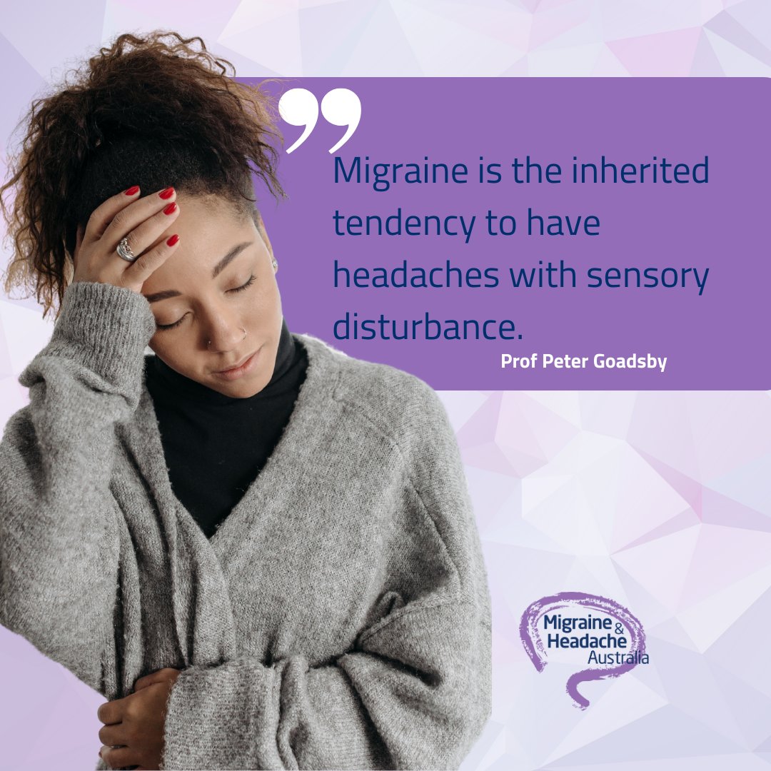 Migraine is an inherited tendency to have headaches with sensory disturbance. It’s an instability in the way the brain deals with incoming sensory information, and that instability can become influenced by physiological changes like sleep, exercise and hunger. -Prof P. Goadsby