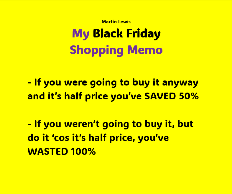 My Black Friday Shopping Memo - If you were going to buy it anyway and it’s half price you’ve SAVED 50% - If you weren’t going to buy it, but do it ‘cos it’s half price, you’ve WASTED 100% Feel free to share