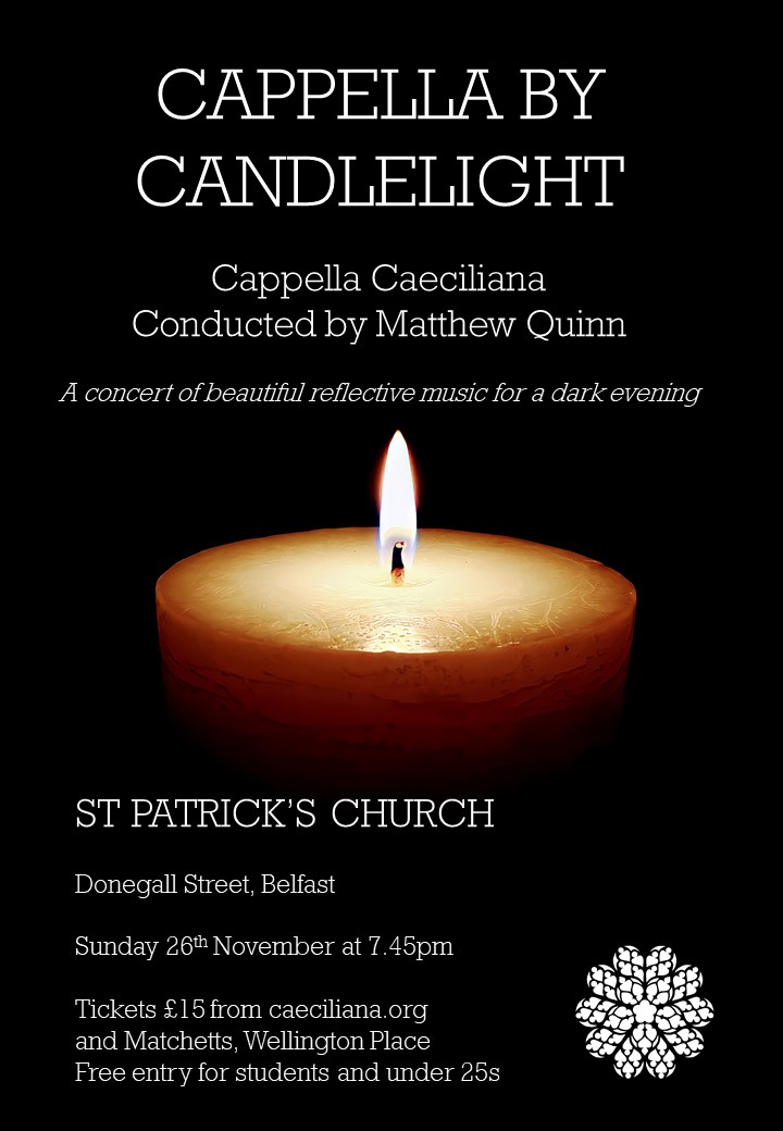 Join us in the splendour of St Patrick's Church, Donegall St, Belfast at 7.45pm on Sunday 26th Nov for "Cappella by Candlelight".

A concert of beautiful reflective music for a dark evening. Tickets £15, students and under 25s free.

Details and booking at caeciliana.org