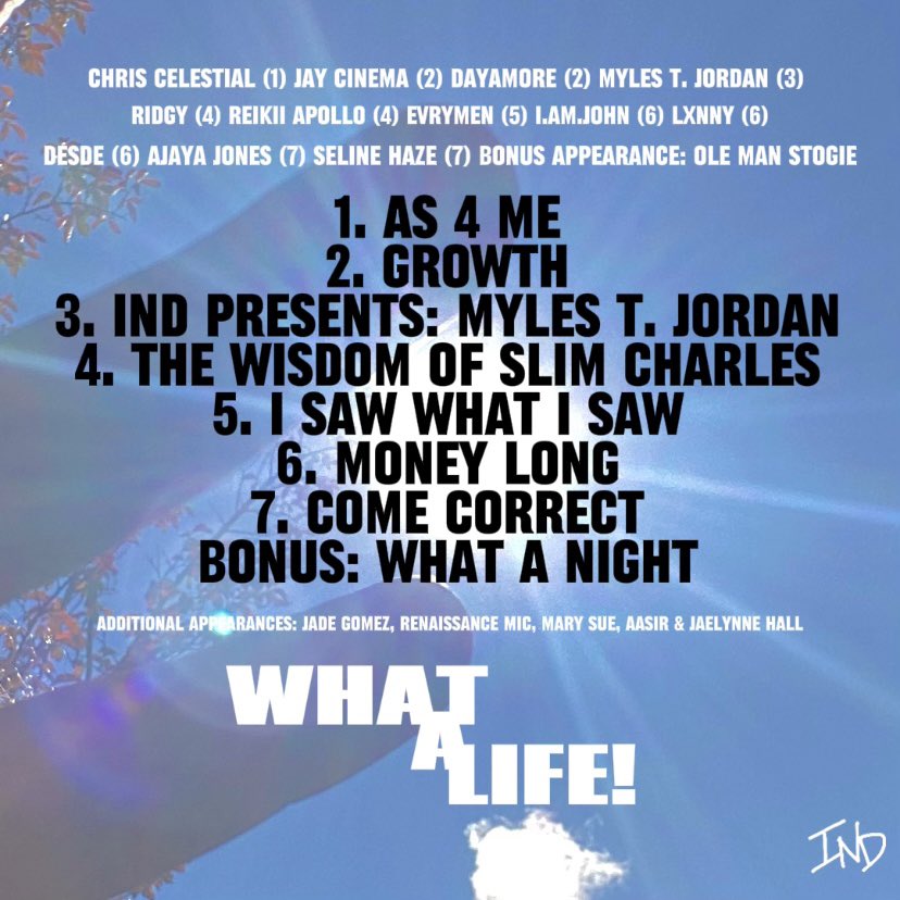 PROJECT NAME: What a Life
WORDS: Chris Celestial, Jay Cinema, Dayamore, Myles T. Jordan, Ridgy, Reikii APOLLO, evrymeN (JUNE! &amp; Roman.), I.AM.John, Lxnny, Desde of Morivivi, Ajaya Jones &amp; more words from OLE MAN STOGIE
RELEASE DATE: 12/08/2023

presave below