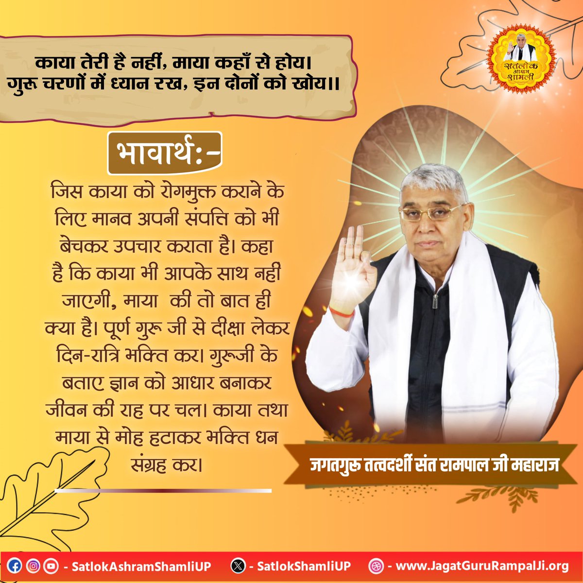#सत_भक्ति_संदेश़ 
काया तेरी है नहीं, माया कहाँ से होय।
गुरू चरणों में ध्यान रख, इन दोनों को खोय।।