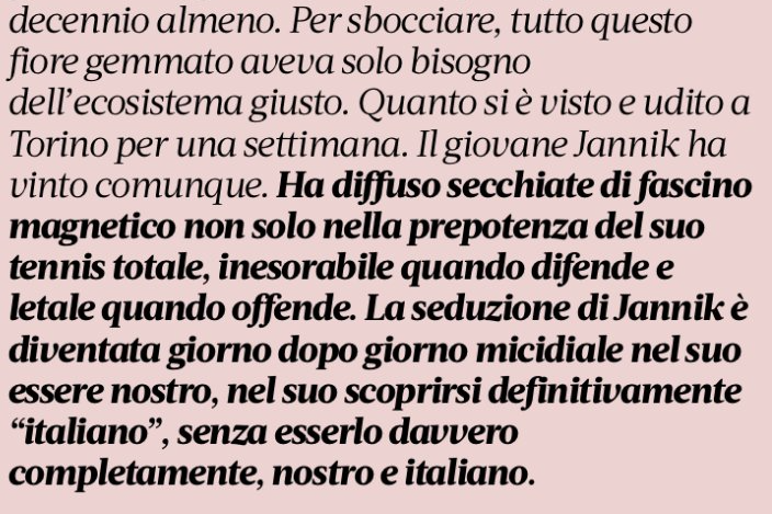 parallelecinico's tweet photo. "La seduzione di Jannik è diventata giorno dopo giorno micidiale nel suo essere nostro, nel suo scoprirsi definitivamente 'italiano', senza esserlo davvero completamente, nostro e italiano".
Questo è un estratto di un articolo di oggi su La Gazzetta dello Sport (a firma di Giancarlo Dotto).
Nel recente passato ci è capitato di dedicare qualche post a Sinner, per la sua passione per il basket e, ovviamente, per i suoi grandi e precoci risultati. In un post del 4 ottobre, dopo il trionfo in Cina, avevamo tra le altre cose scritto: "Ci piace anche perchè non ha mai replicato alla campagna mediatica che un quotidiano sportivo italiano (la Gazzetta) ha montato contro di lui da settimane per essersi preso una pausa da un turno preliminare di coppa Davis (come tanti altri tennisti di alto livello) al fine di recuperare energie e forma fisica in vista del finale di stagione. Campagna che forse nasconde quell’antipatia che spesso qualcuno ha nei confronti di chi è reo di non incarnare alla perfezione i tratti somatici, l'accento o l'esagerata empatia caratteriale, che sono gli ingredienti fondamentali dello stereotipo del maschio italiano che tanto piace a chi crede in certi "valori"..."

Ci occupiamo di basket, sport che, anche in nazionale, vede la presenza di ragazzi con (per qualcuno) nomi un po' strani, cadenze non perfettamente maccheroniche, o colori di pelle non troppo chiare. La corrente di pensiero secondo cui chi non rispetta determinati canoni non possa essere considerato al 100% "nostro", o "completamente italiano", oppure "tedesco" se altoatesino, o "africano" se un po' abbronzato, non fa altro che alimentare dubbi, antipatie, contrarietà, odio, e divisione. Quel concetto di divisione che è in antitesi con lo sport che invece è un mezzo di unione e di con-divisione.
Le etichette, anche nello sport, sono una forma di violenza. Sono giorni che giustamente, e sacrosantamente, si parla di violenza. La violenza fa schifo in tutte le sue forme, anche in questa.