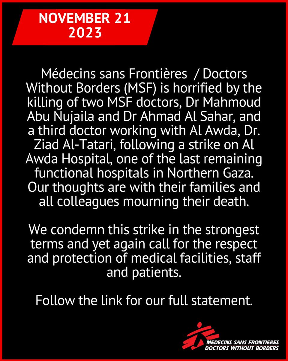 Images reads: November 21, 2023 - Médecins sans Frontières/Doctors Without Borders (MSF) is horrified by the killing of two MSF doctors, Dr Mahmoud Abu Nujaila and Dr Ahmad Al Sahar, and a third doctor working with Al Awda, Dr. Ziad Al-Tatari, following a strike on Al Awda Hospital, one of the last remaining functional hospitals in Northern Gaza. Our thoughts are with their families and all colleagues mourning their death. We condemn this strike in the strongest terms and yet again call for the respect and protection of medical facilities, staff and patients. Follow the link for our full statement.