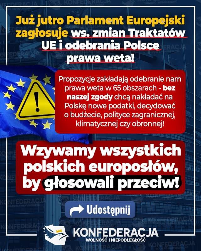 KONFEDERACJA_'s tweet photo. UWAGA, prosimy o UDOSTĘPNIANIE!
Już jutro w Parlamencie Europejskim głosowanie ws. zmian Traktatów UE - a wśród propozycji jest odebranie państwom członkowskim, w tym Polsce, prawa weta w Unii Europejskiej! Wzywamy wszystkich polskich europosłów, by głosowali przeciwko!

Jeśli te zmiany wejdą w życie, to staniemy się nic nie znaczącym landem w UE, a o naszych prawach decydować będą brukselskie egzekutywy, czyli de facto Niemcy i Francja.

Konkrety 👉 Według proponowanych zmian ma nastąpić gruntowna przebudowa ustroju Unii Europejskiej. Między innymi ma nastąpić likwidacja prawa weta w 65 przypadkach, w tym w polityce zagranicznej, bezpieczeństwa i obrony, podatkach i budżecie. Transfer kompetencji państw narodowych do Brukseli ma nastąpić między innymi w kwestii polityki zagranicznej, bezpieczeństwa, obrony i granic. Przyjmowanie Traktatów w UE ma następować większością 4/5 Państw Członkowskich.

Pomóżcie nam to nagłośnić! Jeśli zmiany traktatów UE zaczną obowiązywać, to staniemy się podnóżkiem dla Niemiec i Francji, które całkowicie zdominują unijne państwa!