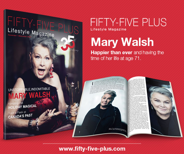 Fifty-Five Plus Lifestyle Magazine Nov/Dec 2023
Unstoppable, Indomitable Mary Walsh
fifty-five-plus.com