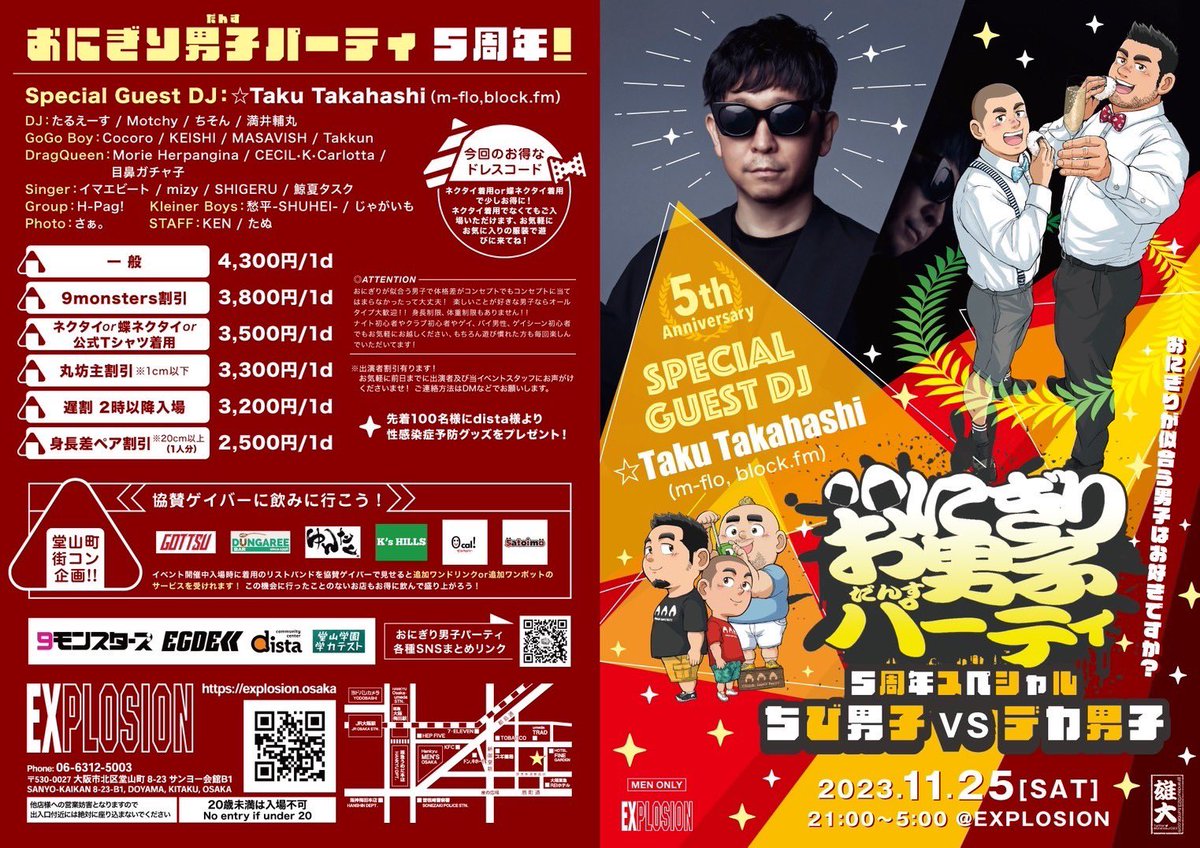 ongrdance's tweet photo. あと３日後！！

おにぎり男子パーティ
ちび男子🆚デカ男子
5周年SP

🗓️2023年11月25日
21:00〜翌5時
@explosion_osaka 

おにぎりが似合う男子はお好きですか？
追加コンセプトは身長差！

もちろんおにぎりが似合わなくったって
ちびでもデカくなくても
楽しいことが大好きなら大歓迎😊

振る舞いおにぎり🍙にフリーおにぎりせんべい🍘

DJにDragQueenのショータイム
シンガーによるライブ
GoGo BoyによるEGDE<<提供のタオルショーも
じゃんけんタイムでオリジナルTシャツや
協賛ゲイバーのボトル券などが当たるじゃんけんタイムなどなど盛りだくさんで朝まで楽しもう！！

ゲイ初心者やゲイナイト初めて！ってかたも毎回多い当イベントですが
スタッフや出演者があなたをエスコート！
気になる方がいればあなたの代わりに出演者やスタッフが声かけますよ！
恋の始まりのきっかけに！

🍺 堂山町　街コン企画！！
協賛ゲイバーに飲みに行こう！
堂山の人気店
ごっつ・Dungaree・ゆんたく・K's HILLS・0Cal！・Satoimoに

イベント開催中入場時に着用のリストバンドを協賛ゲイバーで見せると

追加ワンドリンクor追加ワンポットのサービスを受けれます！
この機会に行ったことのないお店も
お得に飲んで盛り上がろう！

5周年スペシャルということで

Special Guest DJに

◤◢◤◢◤◢◤◢

☆Taku Takahashi
 (m-flo, https://t.co/bmdNOu4lEO) 
@takudj 

◤◢◤◢◤◢◤◢

DJ、プロデューサー。98年にVERBAL、LISAとm-floを結成。

ソロとしてもBE:FIRST、NEWS、Crystal Kay、加藤ミリヤ、EXID、eillなど国内外アーティストの楽曲をプロデュースするほか、アニメ、ドラマ、映画、ゲームなど様々な分野でサウンドトラックも監修。

2011年に自身が立ち上げた日本初のダンスミュージック専門インターネットラジオ「https://t.co/bmdNOu4lEO」は新たな音楽ムーブメントの起点となっている。

🍙おにぎり男子パーティ
各種SNSまとめリンク

https://t.co/7cBwsHIhlW

会場
EXPLOSION
https://t.co/itwGcU9INf

住所：〒530-0027 大阪市北区堂山町8-23 サンヨー会館 B1

出演者一覧
Special Guest DJ ☆Taku Takahashi（m-flo,https://t.co/bmdNOu4lEO）
DJ:たるえーす/Motchy/ちそん/満井輔丸
GoGo Boy:Cocoro/KEISHI/MASAVISH/Takkun
DragQueen:Morie Herpangina/CECIL•K•Carlotta/目鼻ガチャ子
Singer:イマエビート/mizy/SHIGERU/鯨夏タスク
Group: H-Pag!
Kleiner Boys:愁平-SHUHEI-/じゃがいも
Photo:さぁ。
STAFF:KEN/たぬ

料金

4300円1d付（一般）
3800円1d付（9monsters割引）
3500円1d付（公式Tシャツ着用)or(ネクタイ着用or蝶ネクタイ着用)
3300円1d付（丸坊主割引）（1cm以下）
3200円1d付（遅割 2時以降入場）
2500円1d付（身長差ペア割引）（1人分）

※出演者割引有ります！
お気軽に出演者及びおにぎり男子パーティスタッフにお声がけくださいませ！

🎁◉先着100名様にdista様より性感染症予防グッズをプレゼント
🎁◎先着200名様にBAND-YA様よりオリジナルシリコンバンドをプレゼント

※協賛&協力
9monsters @NineMonsters 
EGDE<< @EGDE_UNDERWEAR 
dista @dista_be 
BAND-YA @bandyacom 

協賛ゲイバー

ごっつ　@gottsu_osaka 
Dungaree @hideki_dungaree 
ゆんたく @dekapooh3 
K's HILLS @Ks_HILLS 
0Cal！ @Bar_0cal 
Satoimo @Satoimo_doyama
