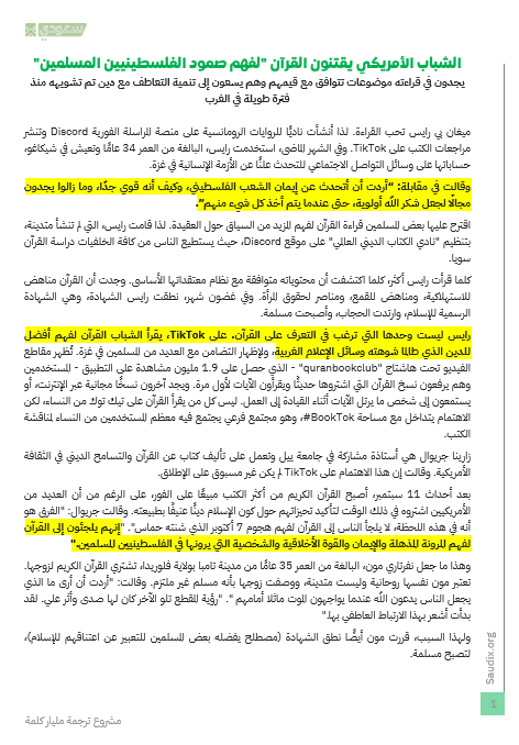 w2me's tweet photo. الجارديان البريطانية تنسر تحقيقا عن إقبال الأمريكيين على قراءة القرآن في محاولة لفهم سبب سكينة وطمأنيننة الفلسطينيين رغم ما يواجهونه من قصف وتدمير وإبادة في غزة .. يبدأ كتعاطف إنساني وينتهي أحيانا بإعتناق الإسلام

الشباب الأمريكي يقتنون القرآن "لفهم صمود الفلسطينيين المسلمين"
يجدون في قراءته موضوعات تتوافق مع قيمهم وهم يسعون إلى تنمية التعاطف مع دين تم تشويهه منذ فترة طويلة في الغرب

ميغان بي رايس تحب القراءة. لذا أنشأت ناديًا للروايات الرومانسية على منصة المراسلة الفورية Discord وتنشر مراجعات الكتب على TikTok. وفي الشهر الماضي، استخدمت رايس، البالغة من العمر 34 عامًا وتعيش في شيكاغو، حساباتها على وسائل التواصل الاجتماعي للتحدث علنًا عن الأزمة الإنسانية في غزة.

وقالت في مقابلة: “أردت أن أتحدث عن إيمان الشعب الفلسطيني، وكيف أنه قوي جدًا، وما زالوا يجدون مجالًا لجعل شكر الله أولوية، حتى عندما يتم أخذ كل شيء منهم”.

اقترح عليها بعض المسلمين قراءة القرآن لفهم المزيد من السياق حول العقيدة. لذا قامت رايس، التي لم تنشأ متدينة، بتنظيم "نادي الكتاب الديني العالمي" على موقع Discord، حيث يستطيع الناس من كافة الخلفيات دراسة القرآن سويا.

كلما قرأت رايس أكثر، كلما اكتشفت أن محتوياته متوافقة مع نظام معتقداتها الأساسي. وجدت أن القرآن مناهض للاستهلاكية، ومناهض للقمع، ومناصر لحقوق المرأة. وفي غضون شهر، نطقت رايس الشهادة، وهي الشهادة الرسمية للإسلام، وارتدت الحجاب، وأصبحت مسلمة.

رايس ليست وحدها التي ترغب في التعرف على القرآن. على TikTok، يقرأ الشباب القرآن لفهم أفضل للدين الذي طالما شوهته وسائل الإعلام الغربية

📗"إنهم يلجئون إلى القرآن لفهم المرونة المذهلة والإيمان والقوة الأخلاقية والشخصية التي يرونها في الفلسطينيين المسلمين."

📗"لا أستطيع أن أشرح ذلك، ولكن هناك سلام يأتي مع قراءة القرآن". "أشعر بالراحة، وكأنني عدت إلى شيء كان موجودًا دائمًا وينتظر عودتي."

📗 "عادة، نحن معتادون على قيام المجتمع الديني بمحاربة العلم". "الآن أرى دينًا يحتضن العلم ويستخدم نصوصه المقدسة لدعمه."

ترجمة المقال: https://t.co/5bALS1cpv5
المقال الأصلي: https://t.co/dLgDb6p1Jx

#الترجمة_جسر_التعايش_والحضارة #ترجمة_مليار_كلمة