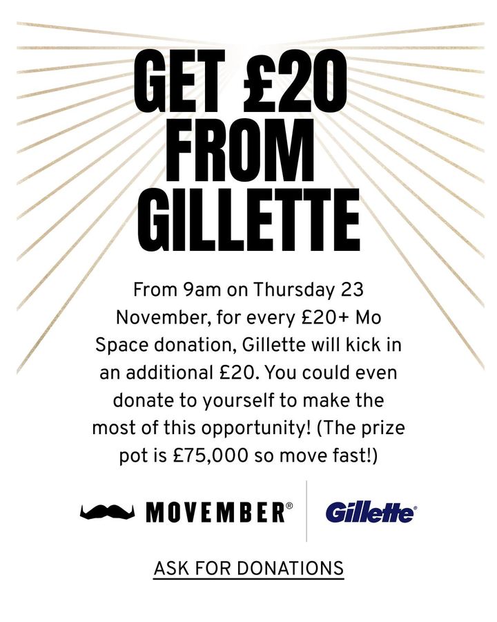 9am TOMORROW. Free money from @GilletteUK. Tomorrow - 23rd November 2023 - for every donation of £20 or more you receive on your MoSpace, Gillette will also donate £20. They have pledged £75,000 for this. Because they're awesome. It won't last long, so don't miss out.