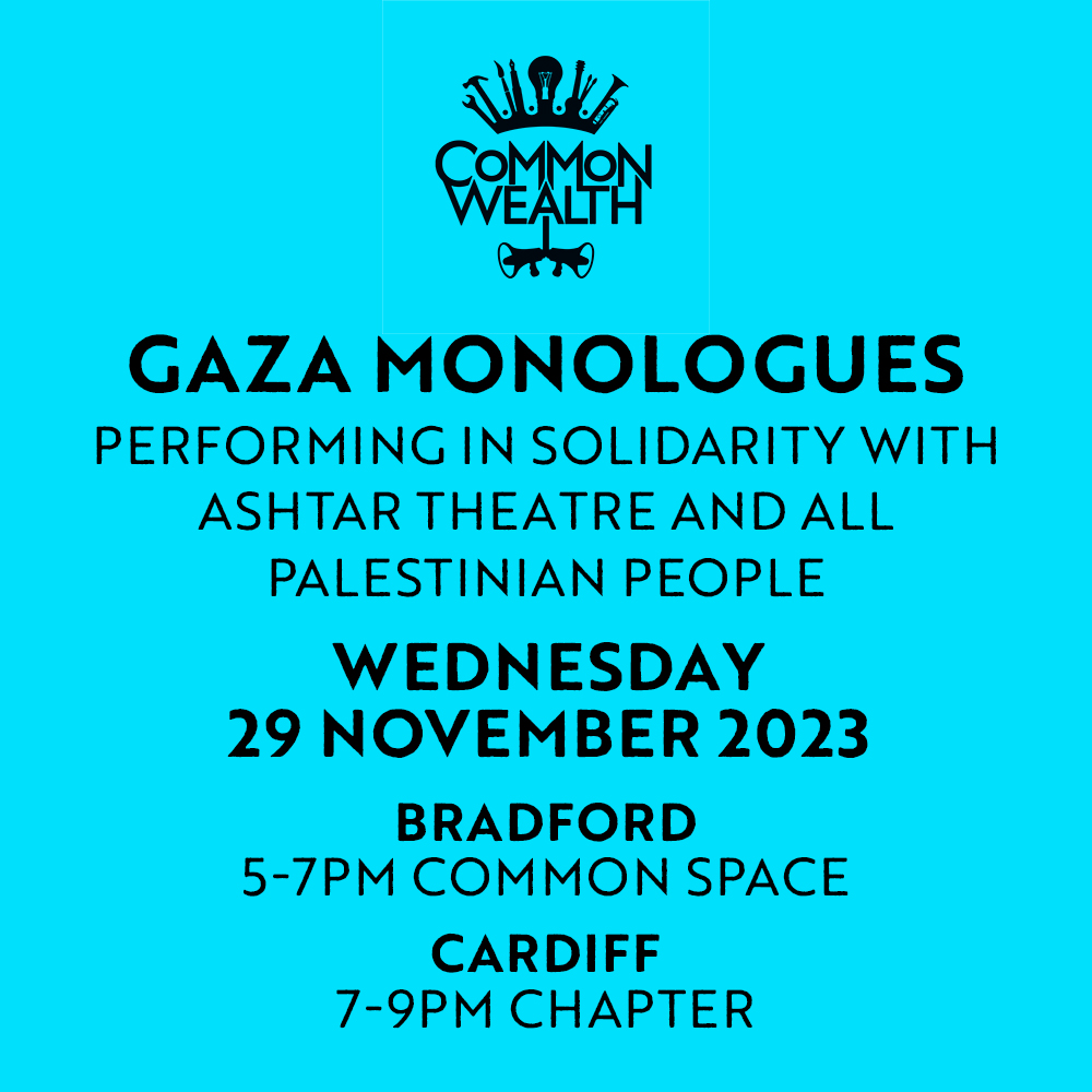 Common_WealthHQ's tweet photo. We’ll be performing the Gaza Monologues in Bradford and Cardiff in solidarity with @ashtartheatre &amp; all Palestinian people. 

In Bradford - at Common Space on Wednesday 29th Nov, 5-7pm

In Cardiff - at @chapterartscentre Peilot Studio Wednesday 29th Nov, 7pm-9pm

#freepalestine https://t.co/ub5dfukGRJ