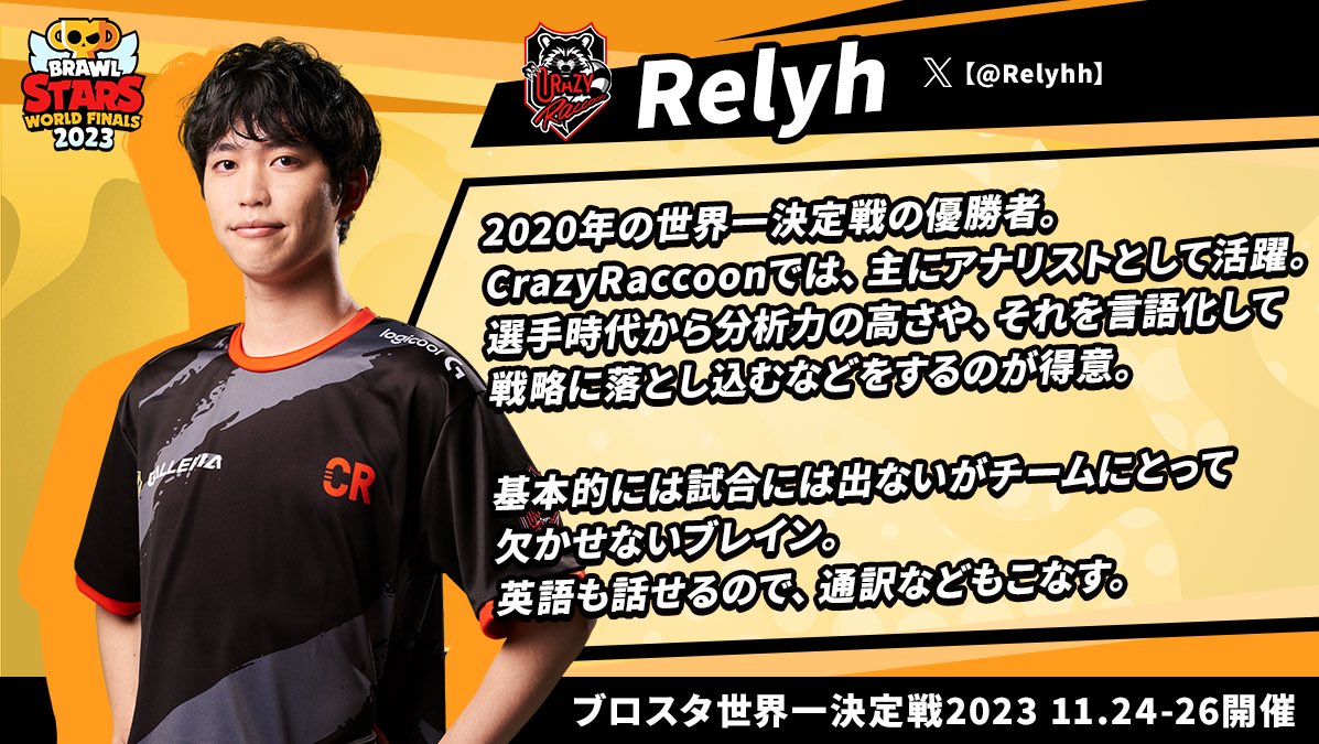 ブロスタ 世界一決定戦 2023
東アジア代表 Crazy Raccoon
📝選手プロフィール紹介📝

Relyh選手紹介 (<a href="/Relyhh/">CR Relyh</a>  )

Crazy Raccoonを支えるブレイン🧠

理論に基づき戦略なども考える彼は、
選手 兼 アナリストとしてチームを支える。

#ブロスタ世界一決定戦