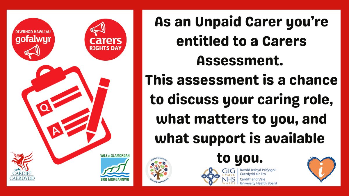 You can request a carer’s assessment or reassessment from your Local Authority Vale of Glamorgan T: 01446 700111 E: C1V@valeofglamorgan.gov.uk Cardiff: T: 029 20234234 W: Cardiff.gov.uk and search for ‘carers assessment’ @CV_UHB