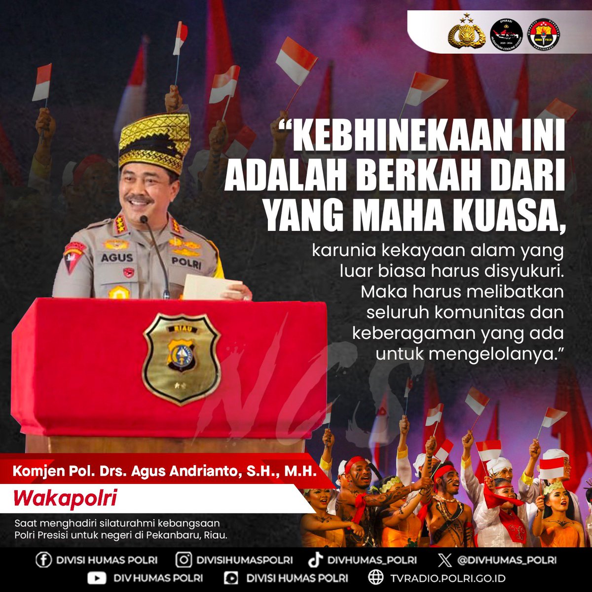 DivHumas_Polri's tweet photo. “Kebhinekaan ini adalah berkah dari yang Maha Kuasa, karunia kekayaan alam yang luar biasa harus disyukuri. Maka harus melibatkan seluruh komunitas dan keberagaman yang ada untuk mengelolanya.”

Komjen Pol. Drs. Agus Andrianto, S.H., M.H.
Wakapolri
Saat menghadiri silaturahmi kebangsaan Polri Presisi untuk negeri di Pekanbaru, Riau.