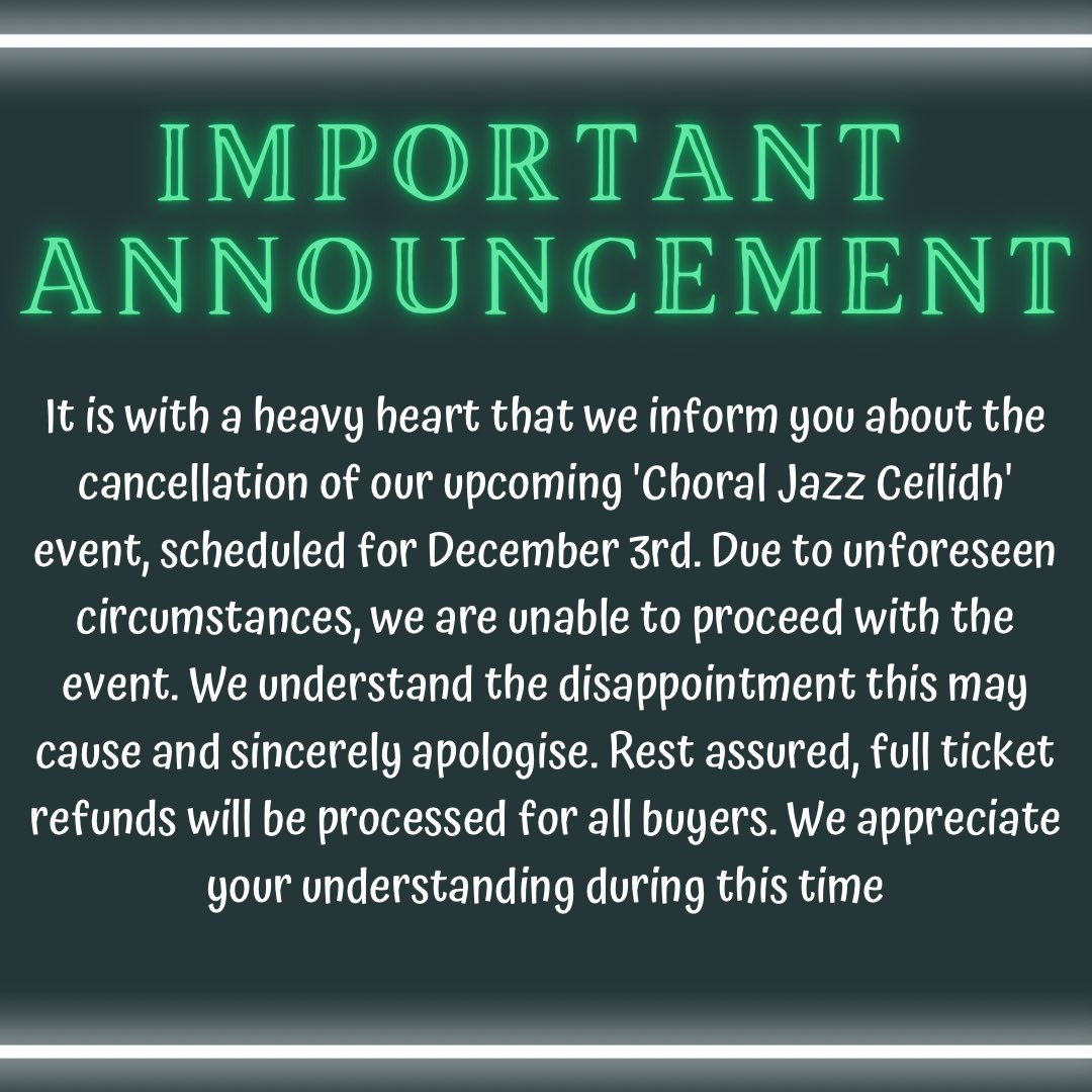 We regret to inform you that our 'Choral Jazz Ceilidh', scheduled for Dec 3rd, has been canceled. Due to unforeseen circumstances, we’re unable to proceed with the event. We apologise for any inconvenience caused. Full ticket refunds will be issued. Thanks for your understanding.