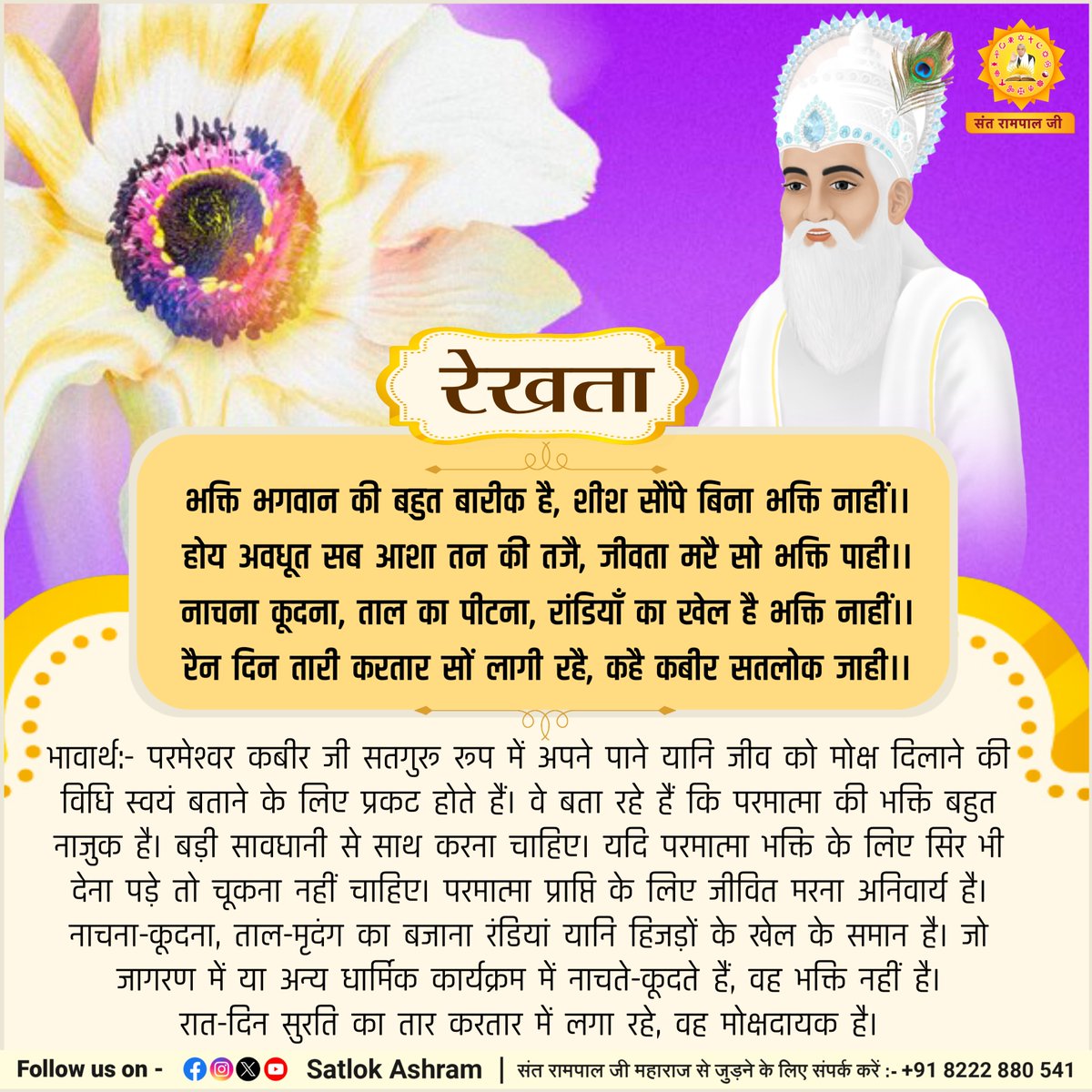 रेखता
भक्ति भगवान की बहुत बारीक है, शीश सौंपे बिना भक्ति नाहीं।।
होय अवधूत सब आशा तन की तजै, जीवता मरै सो भक्ति पाही।।
नाचना कूदना, ताल का पीटना, रांडियाँ का खेल है भक्ति नाहीं।।
रैन दिन तारी करतार सों लागी रहै, कहै कबीर सतलोक जाही।।