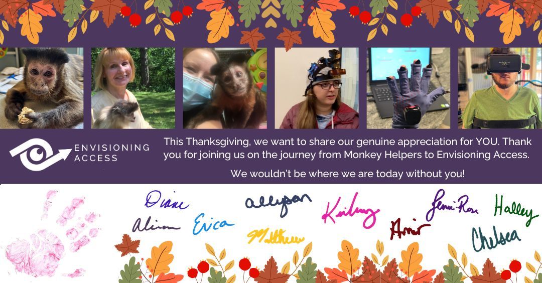 EnvisionAccess's tweet photo. Happy Thanksgiving! This Thanksgiving, we want to share our genuine appreciation for YOU. Thank you for joining us on the journey from Monkey Helpers to Envisioning Access. We wouldn’t be where we are today without you! https://t.co/RwKjnFPYAN