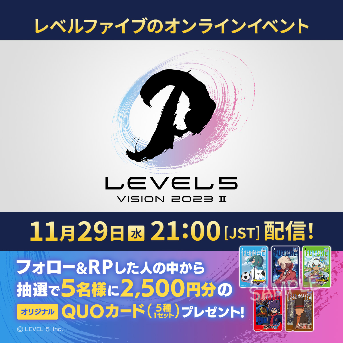 【11/29(水)21時配信！】 LEVEL5 VISION 2023 II 「イナズマイレブン」など各タイトルの最新情報をお届け！ level5.co.jp/vision2023-2/ さらに、オリジナルQUOカードセットが当たるキャンペーンを開催！ ▼参加方法 ①@LEVEL5_timesをフォロー ②この投稿をRP 応募期限：11/29(水)23:59まで #L5vision