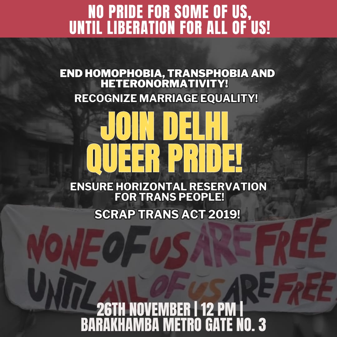 No pride for some of us, until liberation for all of us! Scrap Trans Act! Recognize marriage equality! Extend Horizontal Reservation for trans people! End homophobia, transphobia and heteronormativity! Join Delhi Queer Pride! 26th November, 12PM Barakhamba Metro, Gate 3